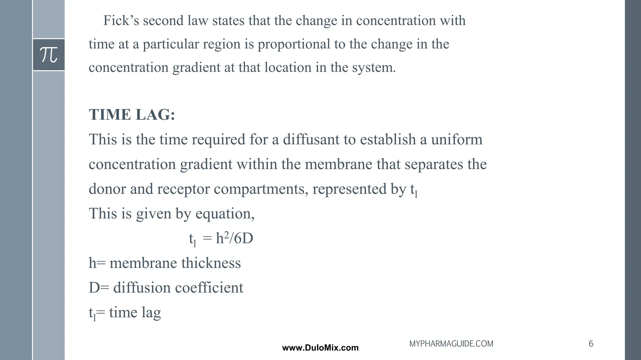 Fick’s second law states that the change in concentration with
time at a particular region is proportional to the change in the
concentration gradient at that location in the system.
TIME LAG:
This is the time required for a diffusant to establish a uniform
concentration gradient within the membrane that separates the
donor and receptor compartments, represented by tl
This is given by equation,
tl = h2/6D
h= membrane thickness
D= diffusion coefficient
tl= time lag
6
MYPHARMAGUIDE.COM
www.DuloMix.com
 