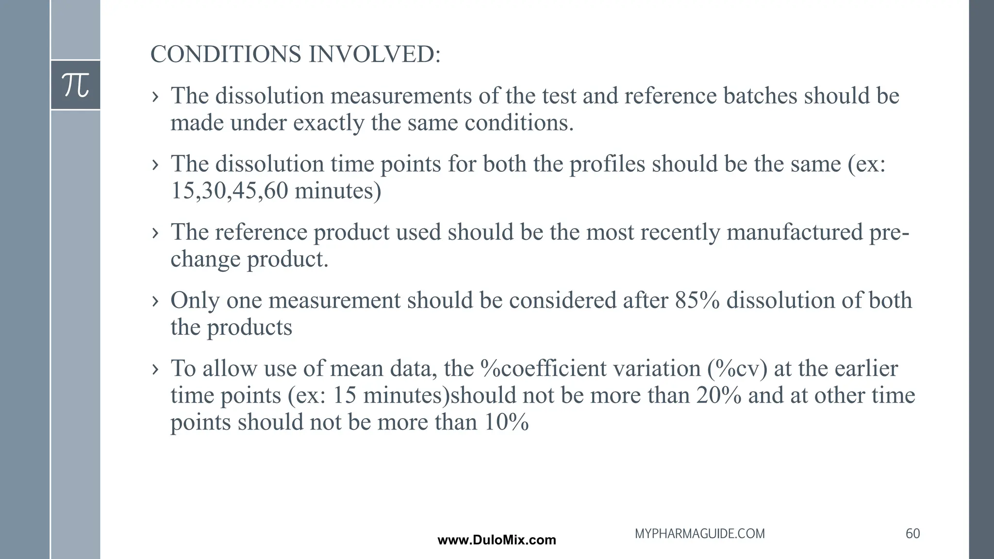 CONDITIONS INVOLVED:
› The dissolution measurements of the test and reference batches should be
made under exactly the same conditions.
› The dissolution time points for both the profiles should be the same (ex:
15,30,45,60 minutes)
› The reference product used should be the most recently manufactured pre-
change product.
› Only one measurement should be considered after 85% dissolution of both
the products
› To allow use of mean data, the %coefficient variation (%cv) at the earlier
time points (ex: 15 minutes)should not be more than 20% and at other time
points should not be more than 10%
60
MYPHARMAGUIDE.COM
www.DuloMix.com
 