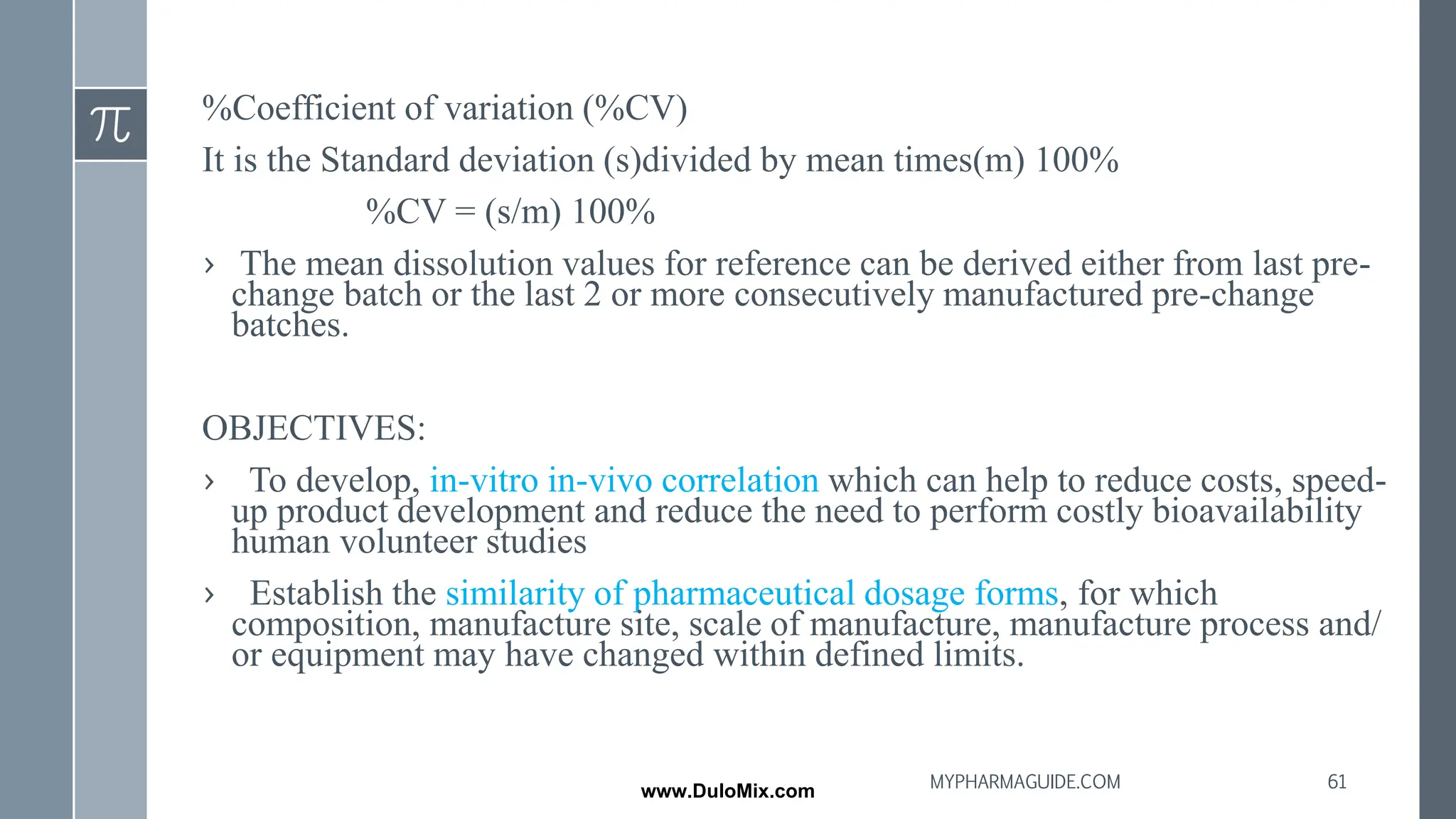 %Coefficient of variation (%CV)
It is the Standard deviation (s)divided by mean times(m) 100%
%CV = (s/m) 100%
› The mean dissolution values for reference can be derived either from last pre-
change batch or the last 2 or more consecutively manufactured pre-change
batches.
OBJECTIVES:
› To develop, in-vitro in-vivo correlation which can help to reduce costs, speed-
up product development and reduce the need to perform costly bioavailability
human volunteer studies
› Establish the similarity of pharmaceutical dosage forms, for which
composition, manufacture site, scale of manufacture, manufacture process and/
or equipment may have changed within defined limits.
61
MYPHARMAGUIDE.COM
www.DuloMix.com
 
