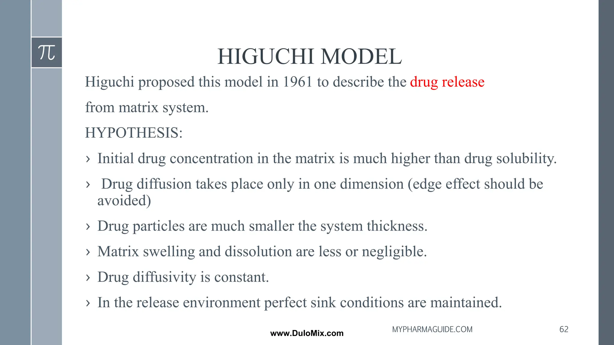 HIGUCHI MODEL
Higuchi proposed this model in 1961 to describe the drug release
from matrix system.
HYPOTHESIS:
› Initial drug concentration in the matrix is much higher than drug solubility.
› Drug diffusion takes place only in one dimension (edge effect should be
avoided)
› Drug particles are much smaller the system thickness.
› Matrix swelling and dissolution are less or negligible.
› Drug diffusivity is constant.
› In the release environment perfect sink conditions are maintained.
62
MYPHARMAGUIDE.COM
www.DuloMix.com
 