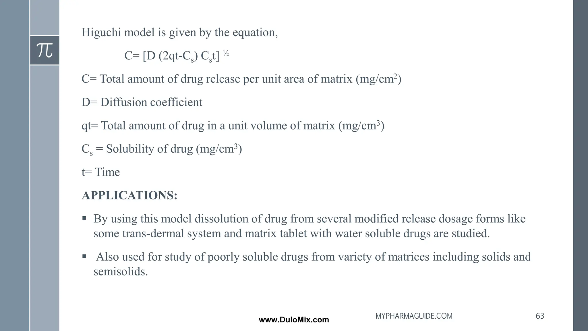 Higuchi model is given by the equation,
C= [D (2qt-Cs) Cst] ½
C= Total amount of drug release per unit area of matrix (mg/cm2)
D= Diffusion coefficient
qt= Total amount of drug in a unit volume of matrix (mg/cm3)
Cs = Solubility of drug (mg/cm3)
t= Time
APPLICATIONS:
▪ By using this model dissolution of drug from several modified release dosage forms like
some trans-dermal system and matrix tablet with water soluble drugs are studied.
▪ Also used for study of poorly soluble drugs from variety of matrices including solids and
semisolids.
63
MYPHARMAGUIDE.COM
www.DuloMix.com
 