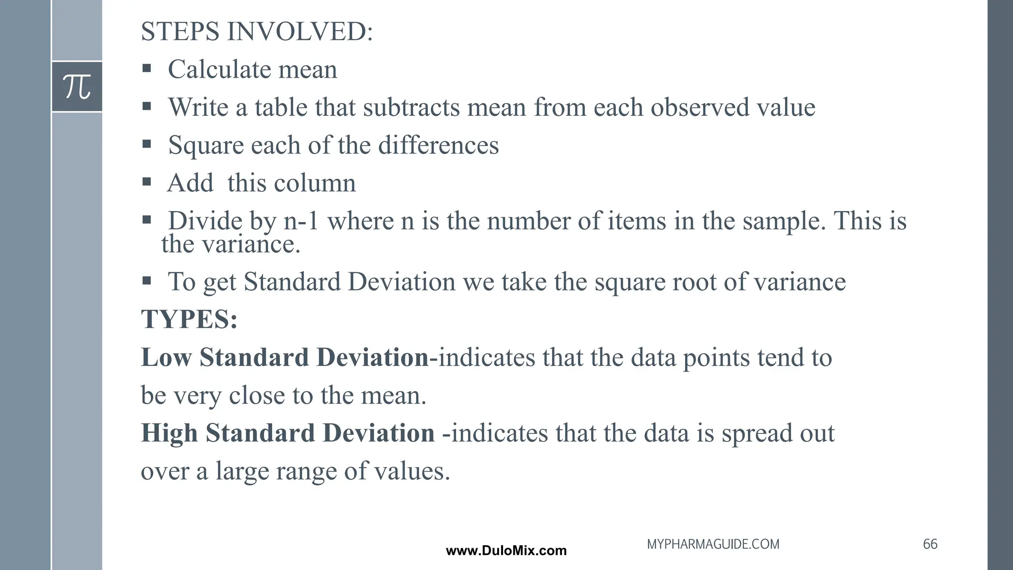 STEPS INVOLVED:
▪ Calculate mean
▪ Write a table that subtracts mean from each observed value
▪ Square each of the differences
▪ Add this column
▪ Divide by n-1 where n is the number of items in the sample. This is
the variance.
▪ To get Standard Deviation we take the square root of variance
TYPES:
Low Standard Deviation-indicates that the data points tend to
be very close to the mean.
High Standard Deviation -indicates that the data is spread out
over a large range of values.
66
MYPHARMAGUIDE.COM
www.DuloMix.com
 