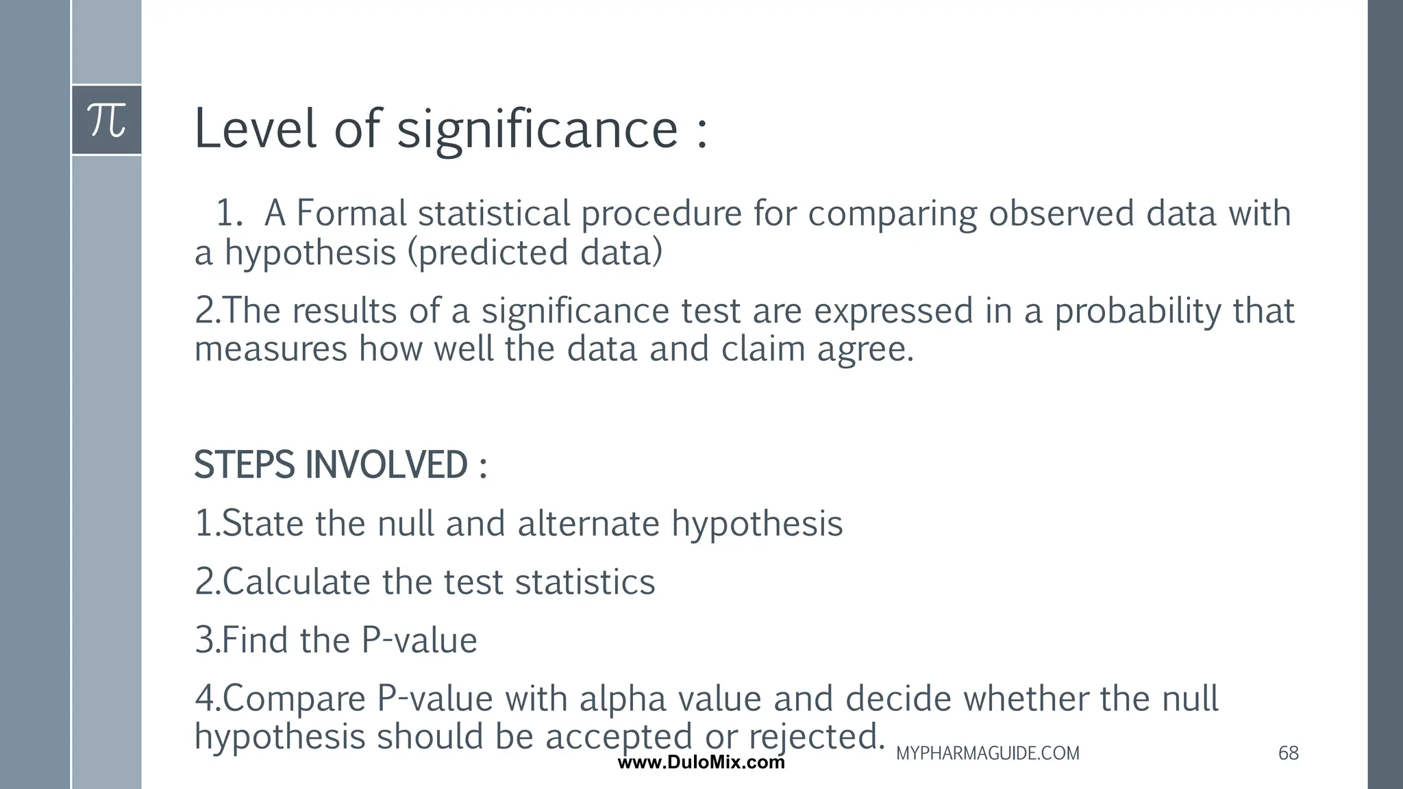 Level of significance :
1. A Formal statistical procedure for comparing observed data with
a hypothesis (predicted data)
2.The results of a significance test are expressed in a probability that
measures how well the data and claim agree.
STEPS INVOLVED :
1.State the null and alternate hypothesis
2.Calculate the test statistics
3.Find the P-value
4.Compare P-value with alpha value and decide whether the null
hypothesis should be accepted or rejected. 68
MYPHARMAGUIDE.COM
www.DuloMix.com
 