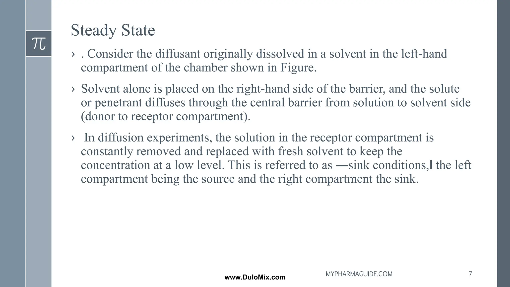 Steady State
› . Consider the diffusant originally dissolved in a solvent in the left-hand
compartment of the chamber shown in Figure.
› Solvent alone is placed on the right-hand side of the barrier, and the solute
or penetrant diffuses through the central barrier from solution to solvent side
(donor to receptor compartment).
› In diffusion experiments, the solution in the receptor compartment is
constantly removed and replaced with fresh solvent to keep the
concentration at a low level. This is referred to as ―sink conditions,‖ the left
compartment being the source and the right compartment the sink.
7
MYPHARMAGUIDE.COM
www.DuloMix.com
 