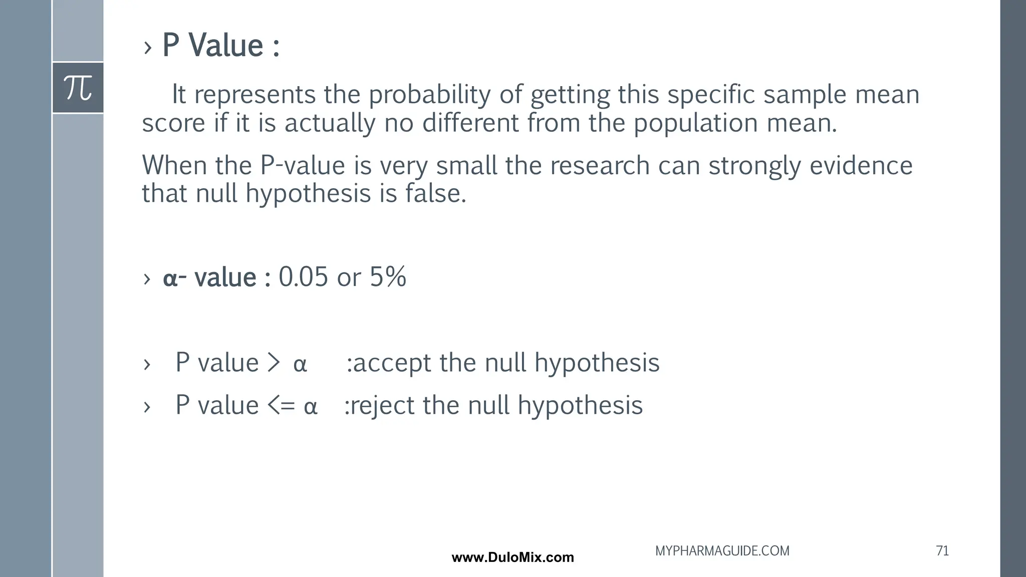 › P Value :
It represents the probability of getting this specific sample mean
score if it is actually no different from the population mean.
When the P-value is very small the research can strongly evidence
that null hypothesis is false.
› α- value : 0.05 or 5%
› P value > α :accept the null hypothesis
› P value <= α :reject the null hypothesis
71
MYPHARMAGUIDE.COM
www.DuloMix.com
 