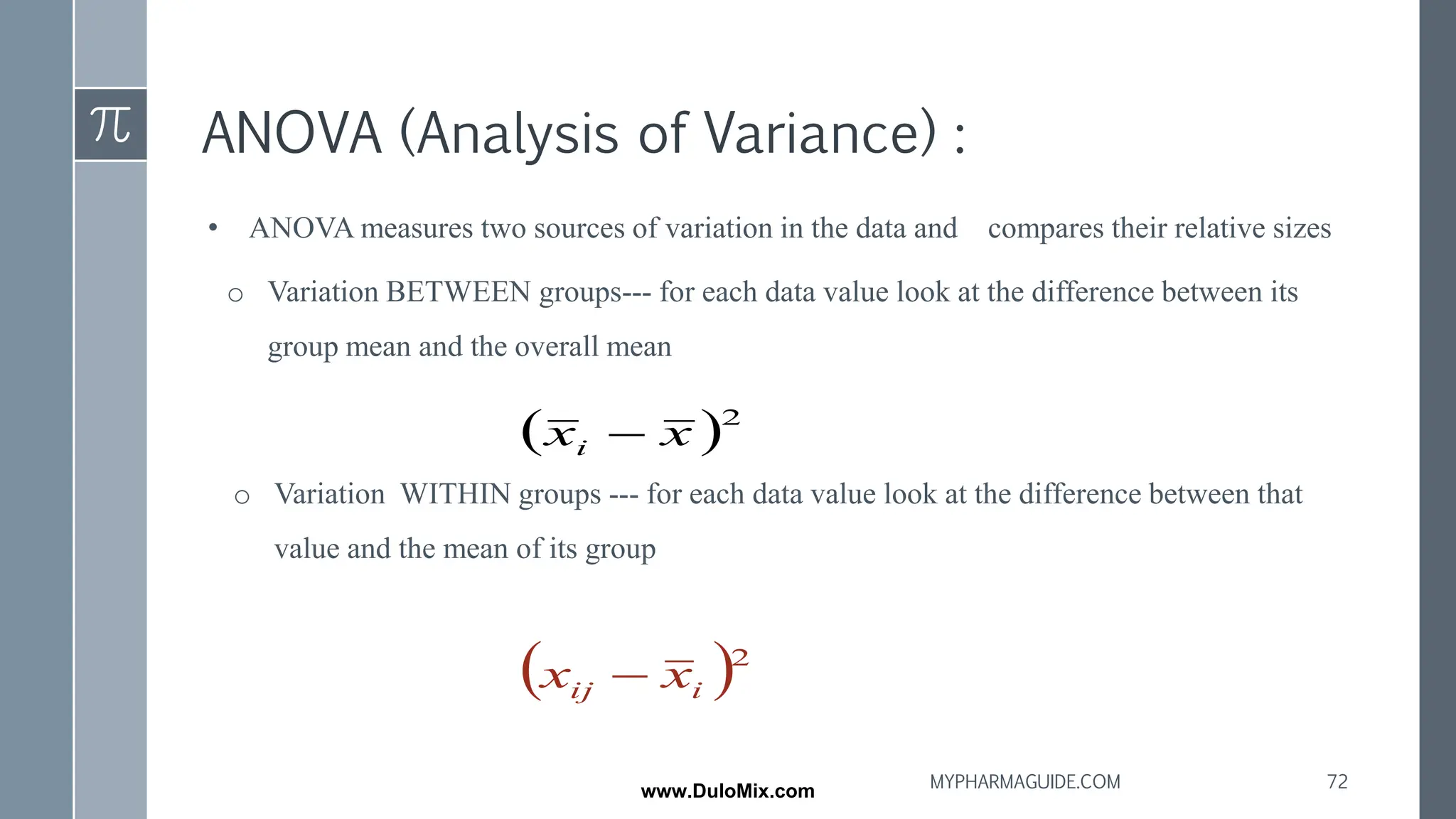 ANOVA (Analysis of Variance) :
• ANOVA measures two sources of variation in the data and compares their relative sizes
o Variation BETWEEN groups--- for each data value look at the difference between its
group mean and the overall mean
o Variation WITHIN groups --- for each data value look at the difference between that
value and the mean of its group
( )2
x
xi −
( )2
i
ij x
x −
72
MYPHARMAGUIDE.COM
www.DuloMix.com
 