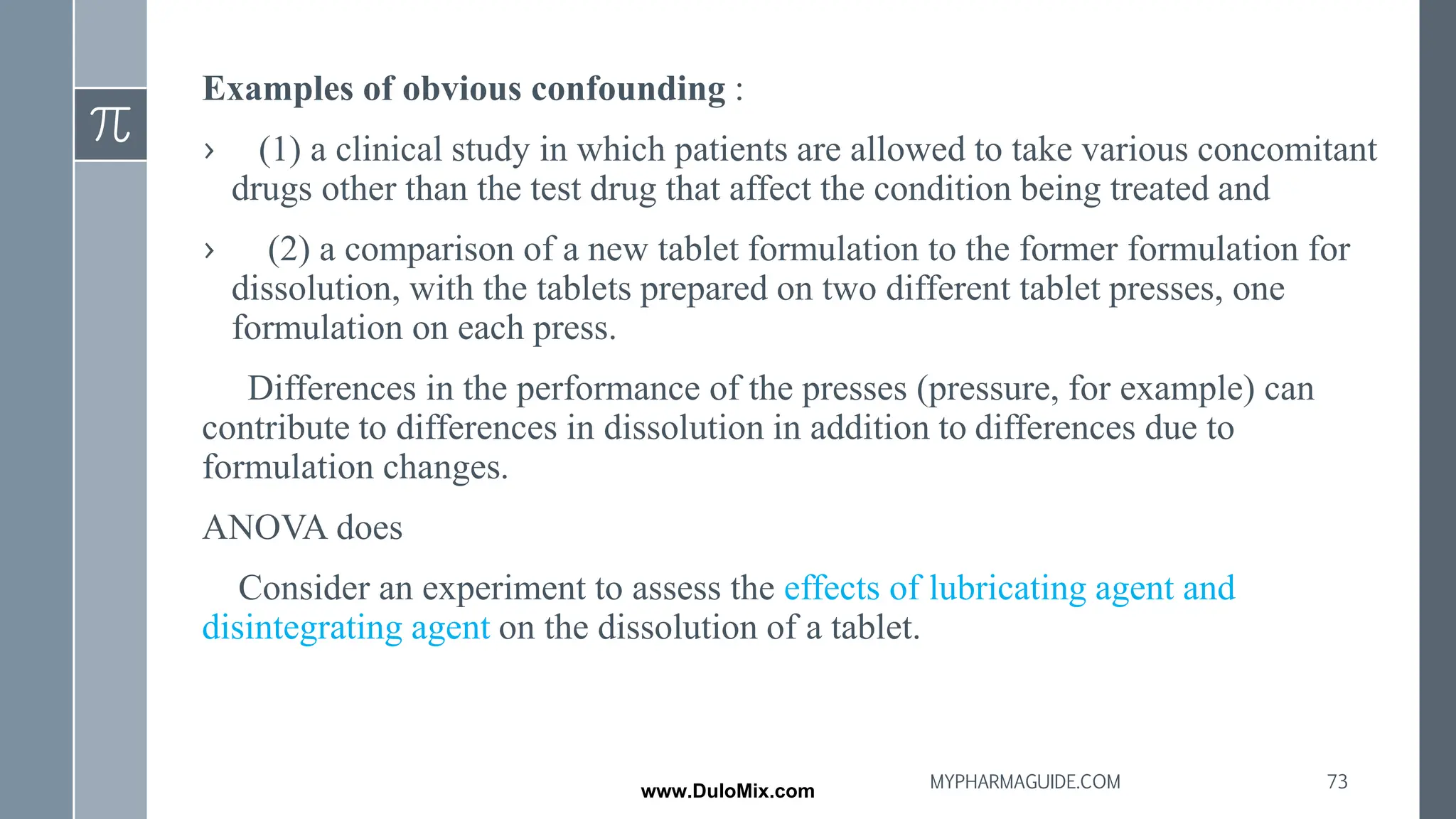 Examples of obvious confounding :
› (1) a clinical study in which patients are allowed to take various concomitant
drugs other than the test drug that affect the condition being treated and
› (2) a comparison of a new tablet formulation to the former formulation for
dissolution, with the tablets prepared on two different tablet presses, one
formulation on each press.
Differences in the performance of the presses (pressure, for example) can
contribute to differences in dissolution in addition to differences due to
formulation changes.
ANOVA does
Consider an experiment to assess the effects of lubricating agent and
disintegrating agent on the dissolution of a tablet.
73
MYPHARMAGUIDE.COM
www.DuloMix.com
 
