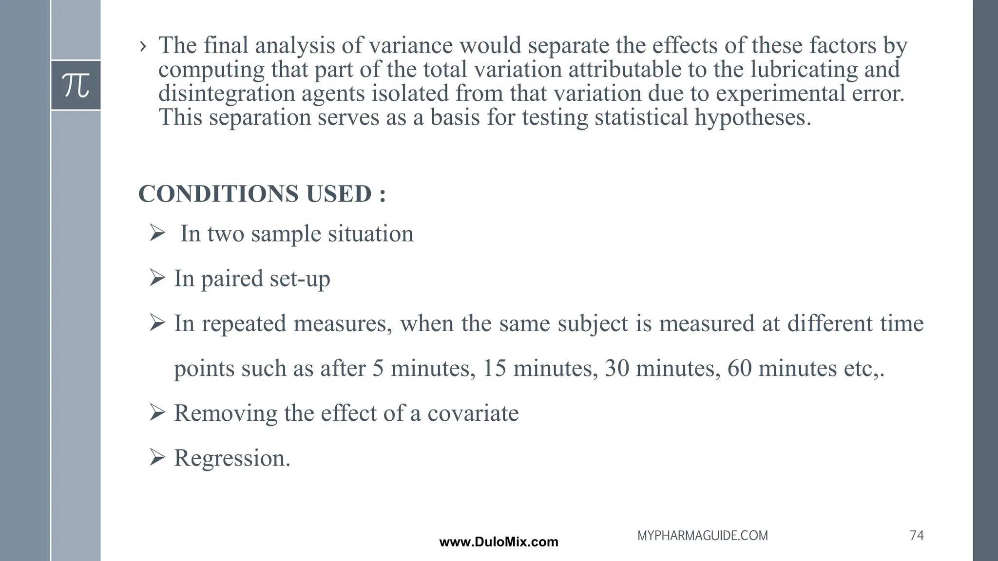 › The final analysis of variance would separate the effects of these factors by
computing that part of the total variation attributable to the lubricating and
disintegration agents isolated from that variation due to experimental error.
This separation serves as a basis for testing statistical hypotheses.
CONDITIONS USED :
➢ In two sample situation
➢ In paired set-up
➢ In repeated measures, when the same subject is measured at different time
points such as after 5 minutes, 15 minutes, 30 minutes, 60 minutes etc,.
➢ Removing the effect of a covariate
➢ Regression.
74
MYPHARMAGUIDE.COM
www.DuloMix.com
 