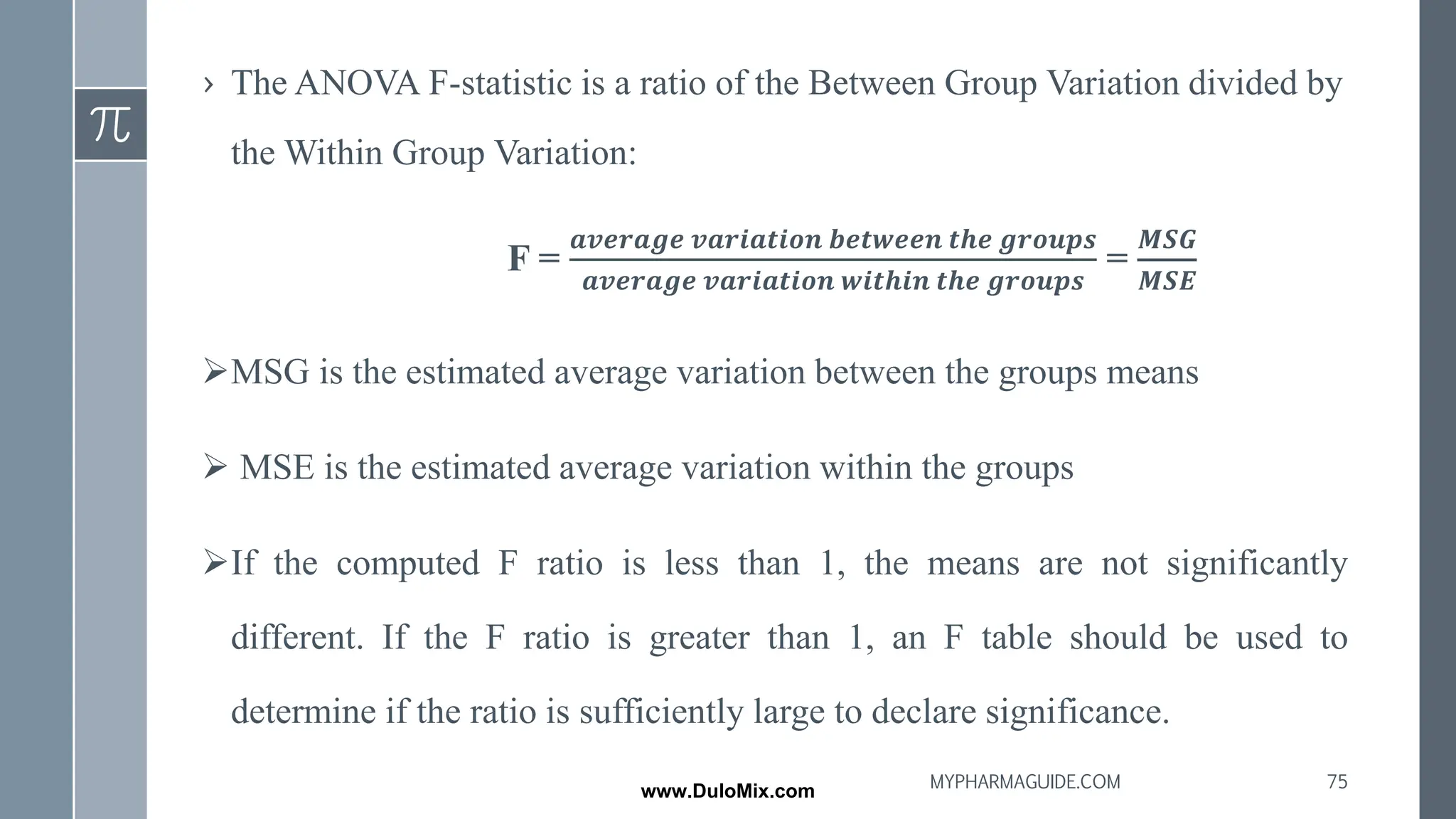 › The ANOVA F-statistic is a ratio of the Between Group Variation divided by
the Within Group Variation:
F =
𝒂𝒗𝒆𝒓𝒂𝒈𝒆 𝒗𝒂𝒓𝒊𝒂𝒕𝒊𝒐𝒏 𝒃𝒆𝒕𝒘𝒆𝒆𝒏 𝒕𝒉𝒆 𝒈𝒓𝒐𝒖𝒑𝒔
𝒂𝒗𝒆𝒓𝒂𝒈𝒆 𝒗𝒂𝒓𝒊𝒂𝒕𝒊𝒐𝒏 𝒘𝒊𝒕𝒉𝒊𝒏 𝒕𝒉𝒆 𝒈𝒓𝒐𝒖𝒑𝒔
=
𝑴𝑺𝑮
𝑴𝑺𝑬
➢MSG is the estimated average variation between the groups means
➢ MSE is the estimated average variation within the groups
➢If the computed F ratio is less than 1, the means are not significantly
different. If the F ratio is greater than 1, an F table should be used to
determine if the ratio is sufficiently large to declare significance.
75
MYPHARMAGUIDE.COM
www.DuloMix.com
 