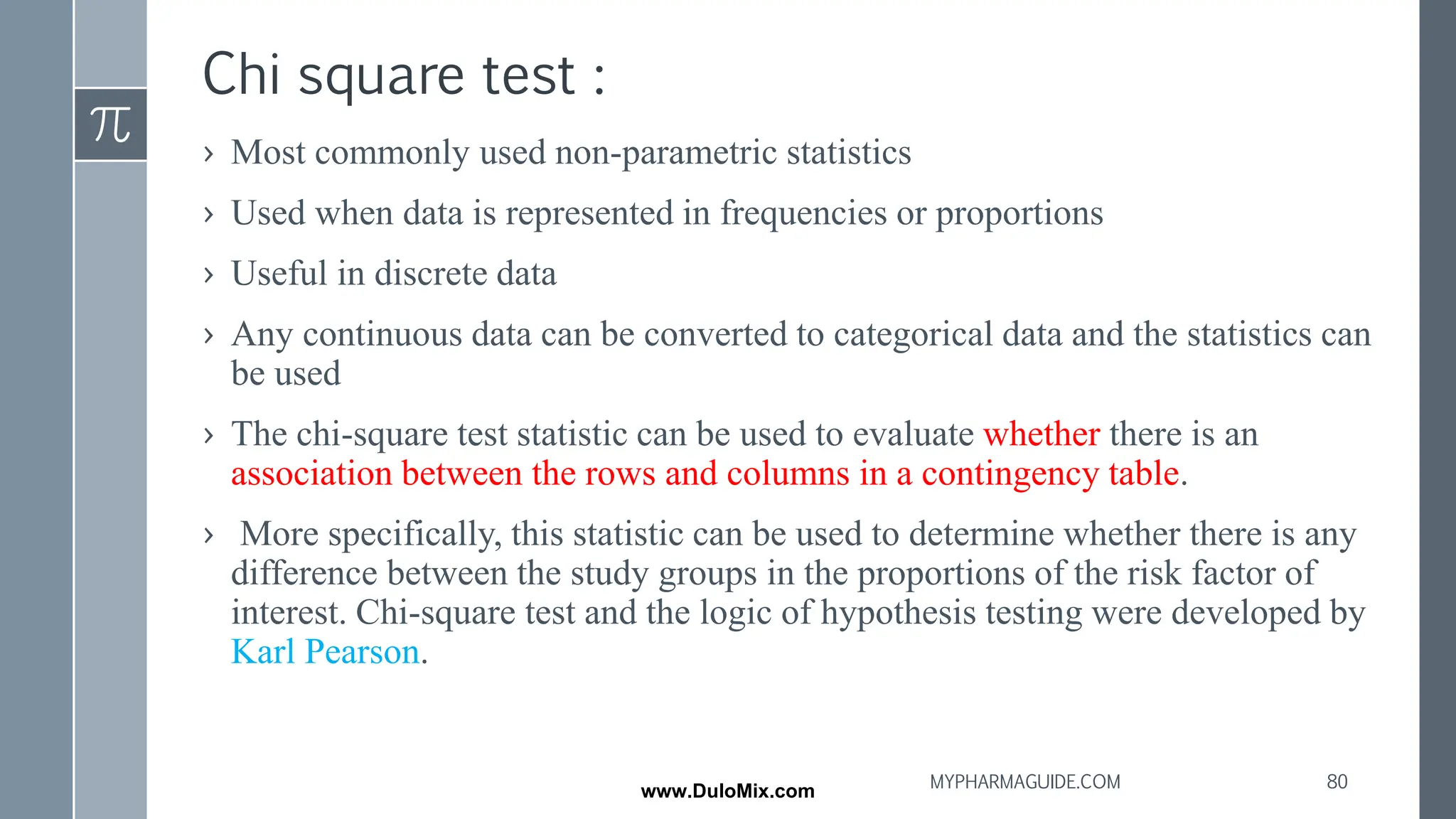 Chi square test :
› Most commonly used non-parametric statistics
› Used when data is represented in frequencies or proportions
› Useful in discrete data
› Any continuous data can be converted to categorical data and the statistics can
be used
› The chi-square test statistic can be used to evaluate whether there is an
association between the rows and columns in a contingency table.
› More specifically, this statistic can be used to determine whether there is any
difference between the study groups in the proportions of the risk factor of
interest. Chi-square test and the logic of hypothesis testing were developed by
Karl Pearson.
80
MYPHARMAGUIDE.COM
www.DuloMix.com
 