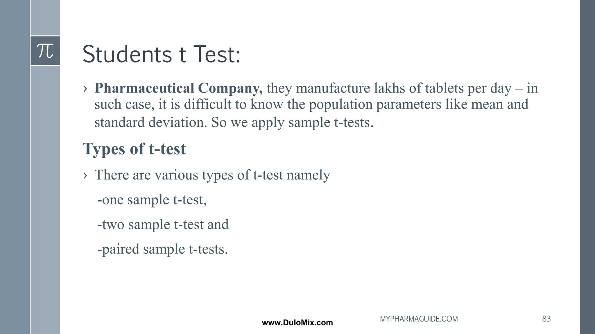 Students t Test:
› Pharmaceutical Company, they manufacture lakhs of tablets per day – in
such case, it is difficult to know the population parameters like mean and
standard deviation. So we apply sample t-tests.
Types of t-test
› There are various types of t-test namely
-one sample t-test,
-two sample t-test and
-paired sample t-tests.
83
MYPHARMAGUIDE.COM
www.DuloMix.com
 