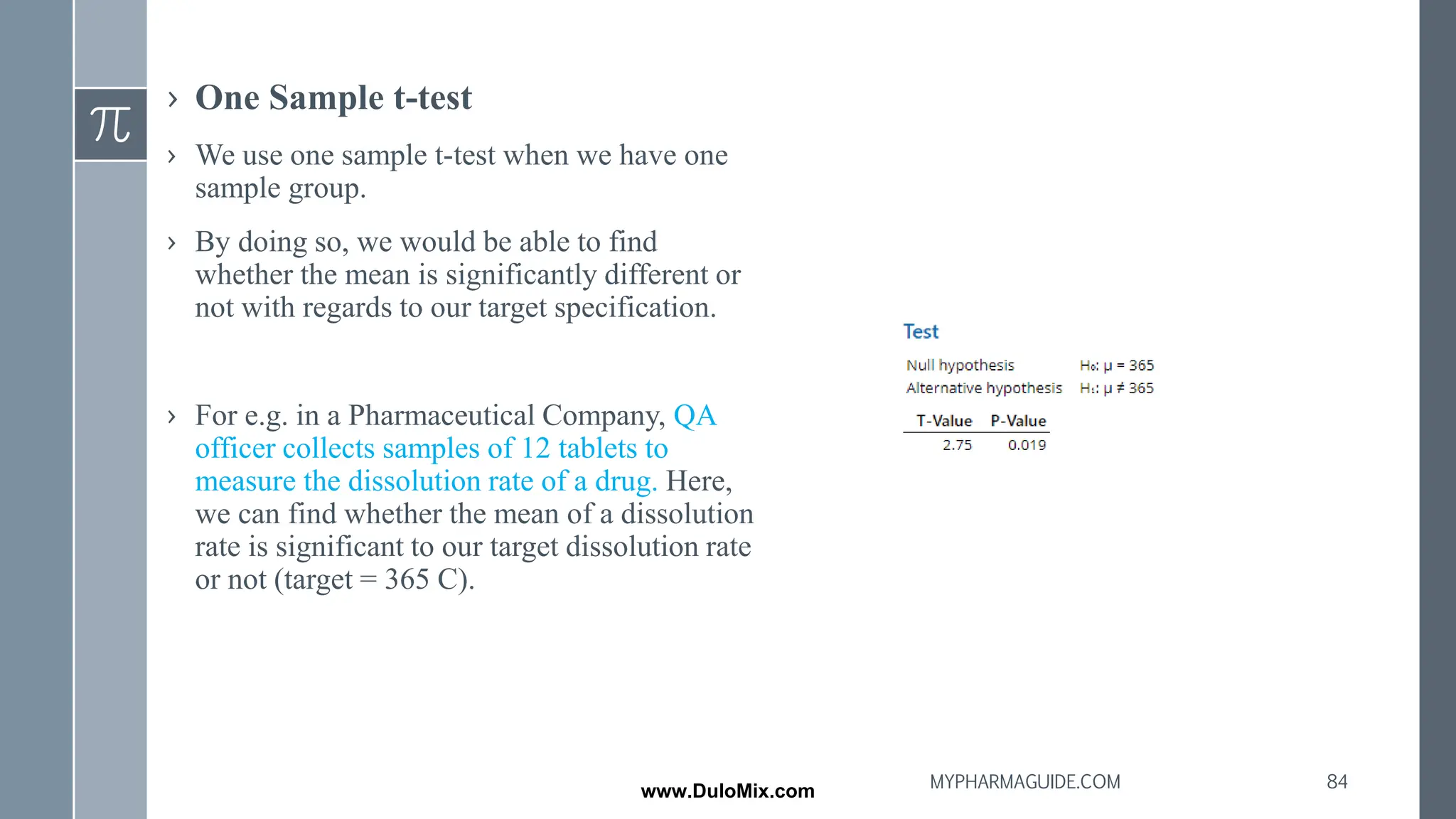 › One Sample t-test
› We use one sample t-test when we have one
sample group.
› By doing so, we would be able to find
whether the mean is significantly different or
not with regards to our target specification.
› For e.g. in a Pharmaceutical Company, QA
officer collects samples of 12 tablets to
measure the dissolution rate of a drug. Here,
we can find whether the mean of a dissolution
rate is significant to our target dissolution rate
or not (target = 365 C).
84
MYPHARMAGUIDE.COM
www.DuloMix.com
 