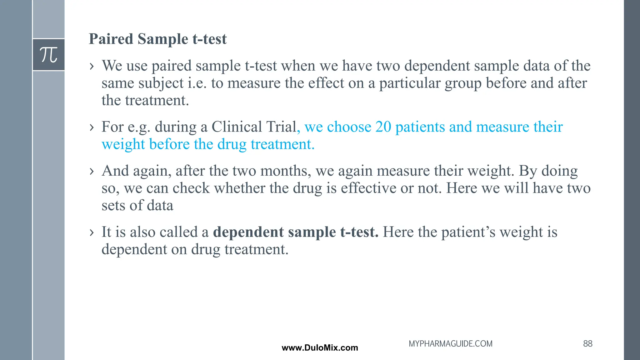 Paired Sample t-test
› We use paired sample t-test when we have two dependent sample data of the
same subject i.e. to measure the effect on a particular group before and after
the treatment.
› For e.g. during a Clinical Trial, we choose 20 patients and measure their
weight before the drug treatment.
› And again, after the two months, we again measure their weight. By doing
so, we can check whether the drug is effective or not. Here we will have two
sets of data
› It is also called a dependent sample t-test. Here the patient’s weight is
dependent on drug treatment.
88
MYPHARMAGUIDE.COM
www.DuloMix.com
 