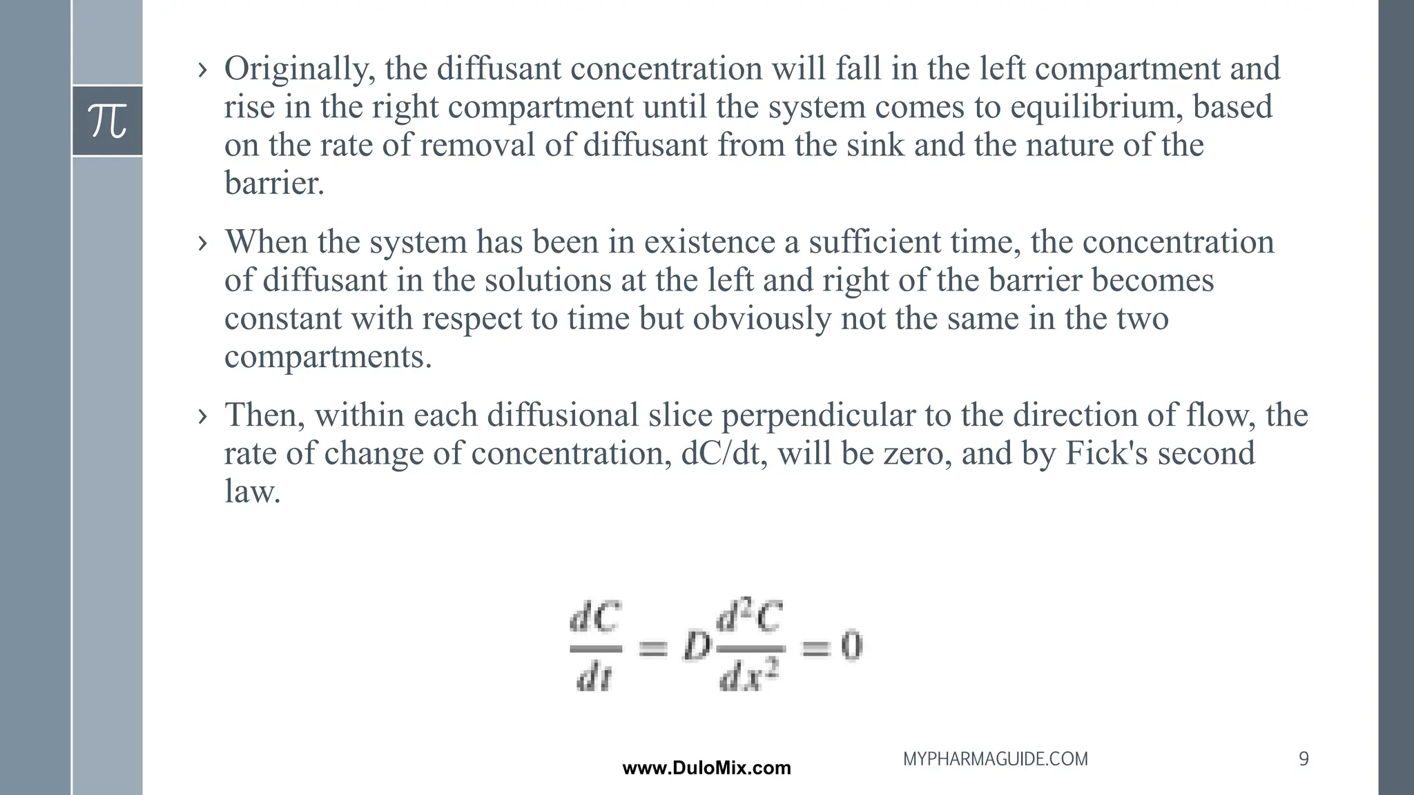 › Originally, the diffusant concentration will fall in the left compartment and
rise in the right compartment until the system comes to equilibrium, based
on the rate of removal of diffusant from the sink and the nature of the
barrier.
› When the system has been in existence a sufficient time, the concentration
of diffusant in the solutions at the left and right of the barrier becomes
constant with respect to time but obviously not the same in the two
compartments.
› Then, within each diffusional slice perpendicular to the direction of flow, the
rate of change of concentration, dC/dt, will be zero, and by Fick's second
law.
9
MYPHARMAGUIDE.COM
www.DuloMix.com
 