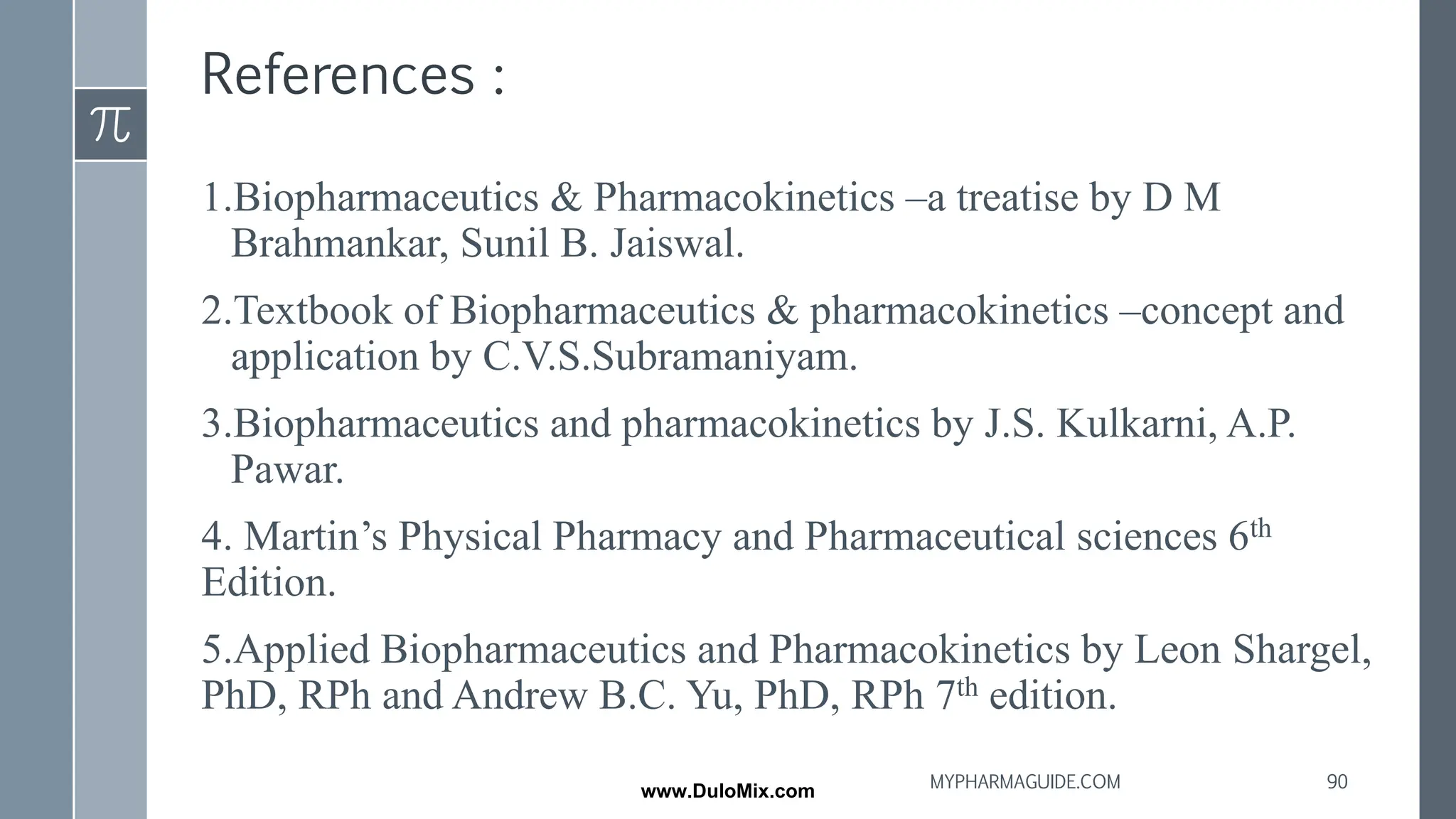 References :
1.Biopharmaceutics & Pharmacokinetics –a treatise by D M
Brahmankar, Sunil B. Jaiswal.
2.Textbook of Biopharmaceutics & pharmacokinetics –concept and
application by C.V.S.Subramaniyam.
3.Biopharmaceutics and pharmacokinetics by J.S. Kulkarni, A.P.
Pawar.
4. Martin’s Physical Pharmacy and Pharmaceutical sciences 6th
Edition.
5.Applied Biopharmaceutics and Pharmacokinetics by Leon Shargel,
PhD, RPh and Andrew B.C. Yu, PhD, RPh 7th edition.
90
MYPHARMAGUIDE.COM
www.DuloMix.com
 