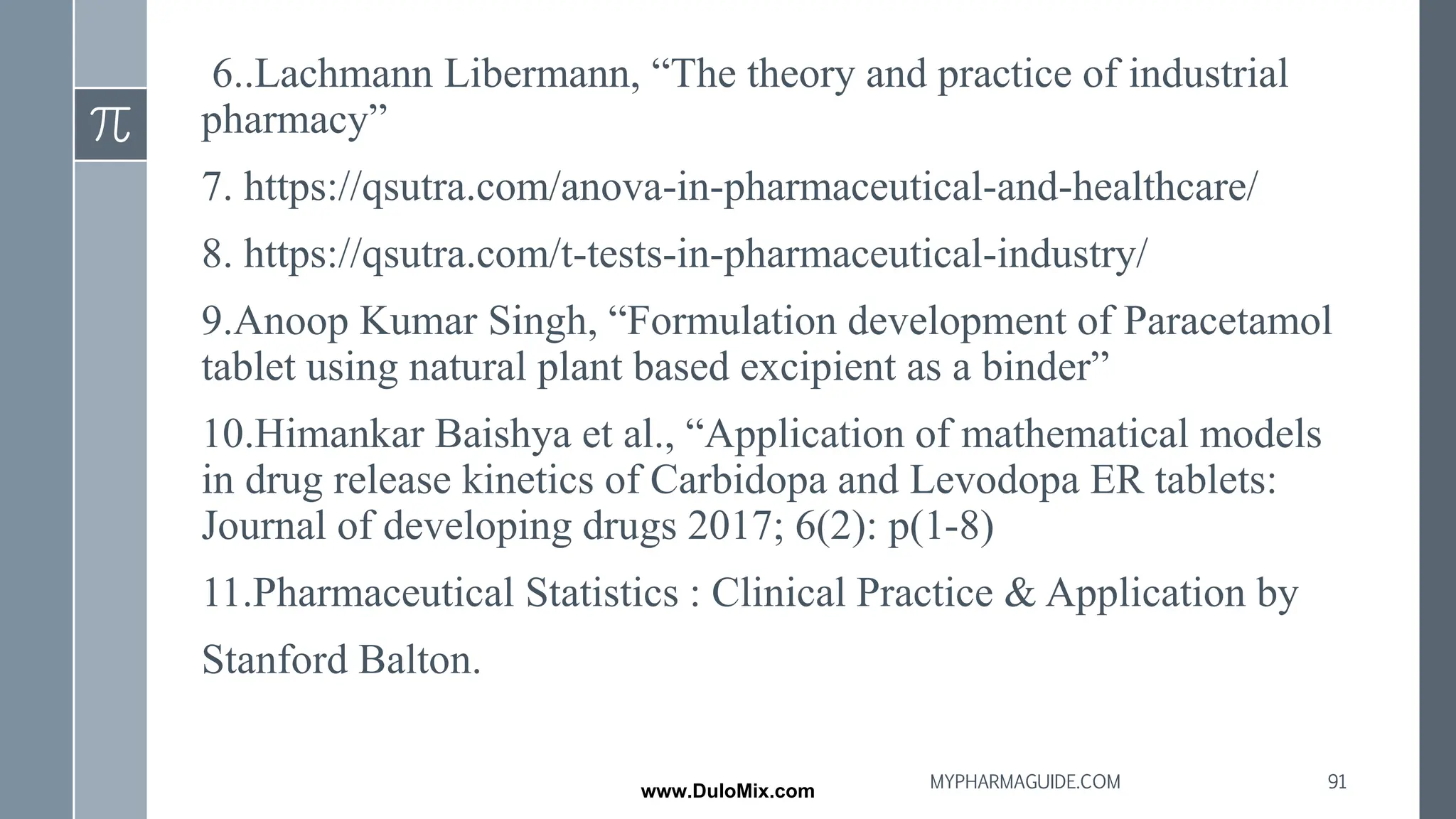 6..Lachmann Libermann, “The theory and practice of industrial
pharmacy”
7. https://qsutra.com/anova-in-pharmaceutical-and-healthcare/
8. https://qsutra.com/t-tests-in-pharmaceutical-industry/
9.Anoop Kumar Singh, “Formulation development of Paracetamol
tablet using natural plant based excipient as a binder”
10.Himankar Baishya et al., “Application of mathematical models
in drug release kinetics of Carbidopa and Levodopa ER tablets:
Journal of developing drugs 2017; 6(2): p(1-8)
11.Pharmaceutical Statistics : Clinical Practice & Application by
Stanford Balton.
91
MYPHARMAGUIDE.COM
www.DuloMix.com
 