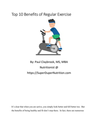 Top 10 Benefits of Regular Exercise
By: Paul Claybrook, MS, MBA
Nutritionist @
https://SuperDuperNutrition.com
It’s clear that when you are active, you simply look better and fell better too. But
the benefits of being healthy and fit don’t stop there. In fact, there are numerous
 