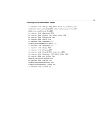 VII
Série des guides d’investissement publiés

• An Investment Guide to Ethiopia, 1999 ; édition révisée, nouveau format, 2004
• Guide de l’investissement au Mali, 2000 ; édition révisée, nouveau format, 2004 ;
  édition révisée, traduite en anglais, 2006
• An Investment Guide to Bangladesh, 2000
• An Investment Guide to Uganda, 2001 ; édition révisée, 2004
• An Investment Guide to Mozambique, 2001
• An Investment Guide to Nepal, 2003
• An Investment Guide to Cambodia, 2003
• Guide de l’investissement en Mauritanie, 2004
• An Investment Guide to East Africa, 2005
• An Investment Guide to Kenya, 2005
• An Investment Guide to Tanzania, 2005
• An Investment Guide to Rwanda, 2006, réimprimé en 2008
• An Investment Guide to Uzbekistan, 2007 ; édition révisée, 2009
• An Investment Guide to the Silk Road, 2009
• Guide de l’investissement au Bénin, 2010
• An Investment Guide to Lao PDR, 2010
• Guide de l’investissement au Maroc, 2010
• Guide de l’investissement aux Comores, 2011
• An Investment Guide to Zambia, 2011
 