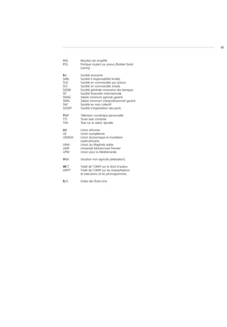 IX



RNS     Résultat net simplifié
RTG     Portique roulant sur pneus (Rubber-Tyred
        Gantry)

SA      Société anonyme
SARL    Société à responsabilité limitée
SCA     Société en commandite par actions
SCS     Société en commandite simple
SGMB    Société générale marocaine des banques
SFI     Société financière internationale
SMAG    Salaire minimum agricole garanti
SMIG    Salaire minimum interprofessionnel garanti
SNC     Société en nom collectif
SODEP   Société d’exploitation des ports

TMP     Télévision numérique personnelle
TTC     Toute taxe comprise
TVA     Taxe sur la valeur ajoutée

UA      Union africaine
UE      Union européenne
UEMOA   Union économique et monétaire
        ouest-africaine
UMA     Union du Maghreb arabe
UMP     Université Mohammed Premier
UPM     Union pour la Méditerranée

VNA     Vocation non agricole (attestation)

WCT     Traité de l’OMPI sur le droit d’auteur
WPPT    Traité de l’OMPI sur les interprétations
        et exécutions et les phonogrammes

$US     Dollar des États-Unis
 