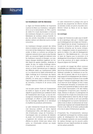 Résumé

                                                                                                                          1
         Les investisseurs sont les bienvenus                    Ce cadre institutionnel et juridique ainsi que la
                                                                 poursuite des programmes de réforme amorcés
         La région de l'Oriental bénéficie de l'importante       ces dernières années ont permis d’accroître sensi-
         ouverture du Maroc aux investisseurs. L’abrogation      blement l’attrait du Maroc et de ses régions
         de la Loi sur la marocanisation, en 1993, a permis      économiques.
         de mettre fin à toute discrimination à l’encontre
         des investisseurs étrangers et a ouvert la voie à la    Les avantages
         libéralisation de nombreux secteurs d’activité. En
         plus des activités industrielles et commerciales,       La région de l’Oriental est en plein essor et bénéfi-
         plusieurs secteurs sont désormais soumis à la libre     cie de la dynamique créée par l’« Initiative royale
         concurrence.                                            pour le développement de la région de l’Oriental »,
                                                                 dont l’objectif était de stimuler l’investissement et
         Les investisseurs étrangers jouissent des mêmes         l’emploi et de favoriser la création de petites et
         droits et incitations que les investisseurs nationaux   moyennes entreprises par les jeunes entrepre-
         et du droit de libre établissement. Depuis plusieurs    neurs. L’engagement soutenu du gouvernement a
         années, le Maroc se conforme aux principes du           permis la création d’un pôle de développement
         traitement national et de la nation la plus favorisée   régional, le « Pôle Méditerranée Est », et la mise
         (NPF), qui consacrent l’égalité de traitement entre     en place de l’Agence pour la promotion et le
         les investisseurs marocains et étrangers. Les inves-    développement économique et social de la préfec-
         tisseurs étrangers bénéficient également de l’en-       ture et des provinces de la région orientale du
         tière liberté de rapatrier bénéfices, dividendes et     Royaume (Agence de l’Oriental).
         capital. De plus, en matière d’arbitrage interna-
         tional, ils ont la possibilité de choisir entre un      Les autorités ont engagé des efforts communs
         recours au Centre international pour le règlement       considérables pour désenclaver la région, l’intégrer
         des différends relatifs aux investissements (CIRDI)     dans le tissu économique national et la rendre plus
         ou à un tribunal ad hoc établi conformément aux         facilement accessible aux investisseurs et aux tou-
         règles d’arbitrage de la Commission des Nations         ristes. Afin d’y parvenir, elles ont mis en œuvre un
         Unies pour le droit commercial international            large programme de développement des infrastruc-
         (CNUDCI). Un centre pour la médiation et l’arbi-        tures. Celui-ci comprend l’ouverture d’une nouvelle
         trage est également installé au sein de la Chambre      aérogare à l’aéroport d’Oujda-Angad, déjà à moins
         de commerce, d’industrie et de services (CCIS)          d’une heure de vol de l’Espagne, la mise à niveau
         d’Oujda.                                                des infrastructures ferroviaires, la construction d’un
                                                                 nouveau port à proximité de Nador, la mise en place
         Une loi-cadre portant Charte de l’investissement        d’une centrale thermosolaire à Aïn Beni Mathar,
         est entrée en vigueur en janvier 1996, fixant les       l’aménagement d’importants parcs industriels à
         objectifs du gouvernement pour améliorer le climat      Oujda, Berkane et Selouane, le prolongement de
         de l’investissement dans le pays. Le but est d’en-      l’autoroute de Fès à Oujda et la construction d’une
         courager les investissements privés, tant nationaux     rocade méditerranéenne reliant les villes de Tanger
         qu’étrangers, en offrant un accès systématique à        et de Saïdia. Les autorités se sont aussi penchées
         tous les avantages disponibles et en rationalisant      sur le développement du tourisme international à
         et simplifiant les procédures administratives.          Saïdia et dans le désert, le renforcement de l’ensei-
                                                                 gnement avec l’expansion de l’Université Mohammed
         Le cadre institutionnel d’accueil des investisseurs     Premier et des offres de formation professionnelle
         s’est beaucoup amélioré. Le Centre régional             et la mise en place d’infrastructures agricoles.
         d’investissement (CRI) a été établi pour jouer le
         rôle d’interlocuteur unique de l’investisseur et        D’importants flux d’investissements nationaux
         l’accompagner dans son processus de réalisation         ont également accompagné les nombreux projets
         du projet. Une Commission des investissements           publics de développement des infrastructures.
         a également été instituée sous la présidence            Enfin, la diaspora représente une source essentielle
         effective du premier ministre pour statuer, entre       de capitaux étrangers que les pouvoirs publics
         autres, sur d’éventuelles entraves aux projets          régionaux ont pour objectif prioritaire de canaliser
         d’investissement.                                       vers les secteurs productifs.
 