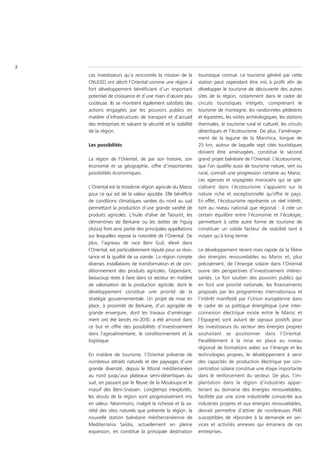 2
    Les investisseurs qu’a rencontrés la mission de la       touristique connue. Le tourisme généré par cette
    CNUCED ont décrit l’Oriental comme une région à          station peut cependant être mis à profit afin de
    fort développement bénéficiant d’un important            développer le tourisme de découverte des autres
    potentiel de croissance et d’une main d’œuvre peu        sites de la région, notamment dans le cadre de
    coûteuse. Ils se montrent également satisfaits des       circuits touristiques intégrés, comprenant le
    actions engagées par les pouvoirs publics en             tourisme de montagne, les randonnées pédestres
    matière d’infrastructures de transport et d’accueil      et équestres, les visites archéologiques, les stations
    des entreprises et saluent la sécurité et la stabilité   thermales, le tourisme rural et culturel, les circuits
    de la région.                                            désertiques et l’écotourisme. De plus, l’aménage-
                                                             ment de la lagune de la Marchica, longue de
    Les possibilités                                         25 km, autour de laquelle sept cités touristiques
                                                             doivent être aménagées, constitue le second
    La région de l’Oriental, de par son histoire, son        grand projet balnéaire de l’Oriental. L’écotourisme,
    économie et sa géographie, offre d’importantes           que l’on qualifie aussi de tourisme nature, vert ou
    possibilités économiques.                                rural, connaît une progression certaine au Maroc.
                                                             Les agences et voyagistes marocains qui se spé-
    L’Oriental est la troisième région agricole du Maroc     cialisent dans l’écotourisme s’appuient sur la
    pour ce qui est de la valeur ajoutée. Elle bénéficie     nature riche et exceptionnelle qu’offre le pays.
    de conditions climatiques variées du nord au sud         En effet, l’écotourisme représente un réel intérêt,
    permettant la production d’une grande variété de         tant au niveau national que régional : il crée un
    produits agricoles. L’huile d’olive de Taourirt, les     certain équilibre entre l’économie et l’écologie,
    clémentines de Berkane ou les dattes de Figuig           permettant à cette autre forme de tourisme de
    (Aziza) font ainsi partie des principales appellations   constituer un solide facteur de stabilité tant à
    sur lesquelles repose la notoriété de l’Oriental. De     moyen qu’à long terme.
    plus, l’agneau de race Beni Guil, élevé dans
    l’Oriental, est particulièrement réputé pour sa résis-   Le développement récent mais rapide de la filière
    tance et la qualité de sa viande. La région compte       des énergies renouvelables au Maroc et, plus
    diverses installations de transformation et de con-      précisément, de l’énergie solaire dans l’Oriental
    ditionnement des produits agricoles. Cependant,          ouvre des perspectives d’investissement intéres-
    beaucoup reste à faire dans ce secteur en matière        santes. Le fort soutien des pouvoirs publics qui
    de valorisation de la production agricole, dont le       en font une priorité nationale, les financements
    développement constitue une priorité de la               proposés par les programmes internationaux et
    stratégie gouvernementale. Un projet de mise en          l’intérêt manifesté par l’Union européenne dans
    place, à proximité de Berkane, d’un agropôle de          le cadre de sa politique énergétique (une inter-
    grande envergure, dont les travaux d’aménage-            connexion électrique existe entre le Maroc et
    ment ont été lancés mi-2010, a été amorcé dans           l’Espagne) sont autant de signaux positifs pour
    ce but et offre des possibilités d’investissement        les investisseurs du secteur des énergies propres
    dans l’agroalimentaire, le conditionnement et la         souhaitant se positionner dans l’Oriental.
    logistique.                                              Parallèlement à la mise en place au niveau
                                                             régional de formations axées sur l’énergie et les
    En matière de tourisme, l’Oriental présente de           technologies propres, le développement à venir
    nombreux attraits naturels et des paysages d’une         des capacités de production électrique par con-
    grande diversité, depuis le littoral méditerranéen       centration solaire constitue une étape importante
    au nord jusqu’aux plateaux semi-désertiques du           dans le renforcement du secteur. De plus, l’im-
    sud, en passant par le fleuve de la Moulouya et le       plantation dans la région d’industries appar-
    massif des Beni-Snassen. Longtemps inexploités,          tenant au domaine des énergies renouvelables,
    les atouts de la région sont progressivement mis         facilitée par une zone industrielle consacrée aux
    en valeur. Néanmoins, malgré la richesse et la va-       industries propres et aux énergies renouvelables,
    riété des sites naturels que présente la région, la      devrait permettre d’attirer de nombreuses PME
    nouvelle station balnéaire méditerranéenne de            susceptibles de répondre à la demande en ser-
    Mediterrania Saïdia, actuellement en pleine              vices et activités annexes qui émanera de ces
    expansion, en constitue la principale destination        entreprises.
 