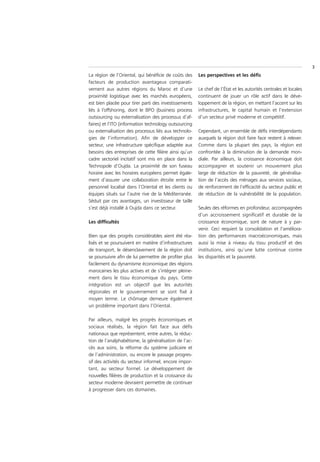 3
La région de l’Oriental, qui bénéficie de coûts des    Les perspectives et les défis
facteurs de production avantageux comparati-
vement aux autres régions du Maroc et d’une            Le chef de l’État et les autorités centrales et locales
proximité logistique avec les marchés européens,       continuent de jouer un rôle actif dans le déve-
est bien placée pour tirer parti des investissements   loppement de la région, en mettant l’accent sur les
liés à l’offshoring, dont le BPO (business process     infrastructures, le capital humain et l’extension
outsourcing ou externalisation des processus d’af-     d’un secteur privé moderne et compétitif.
faires) et l’ITO (information technology outsourcing
ou externalisation des processus liés aux technolo-    Cependant, un ensemble de défis interdépendants
gies de l’information). Afin de développer ce          auxquels la région doit faire face restent à relever.
secteur, une infrastructure spécifique adaptée aux     Comme dans la plupart des pays, la région est
besoins des entreprises de cette filière ainsi qu’un   confrontée à la diminution de la demande mon-
cadre sectoriel incitatif sont mis en place dans la    diale. Par ailleurs, la croissance économique doit
Technopole d’Oujda. La proximité de son fuseau         accompagner et soutenir un mouvement plus
horaire avec les horaires européens permet égale-      large de réduction de la pauvreté, de généralisa-
ment d’assurer une collaboration étroite entre le      tion de l’accès des ménages aux services sociaux,
personnel localisé dans l’Oriental et les clients ou   de renforcement de l’efficacité du secteur public et
équipes situés sur l’autre rive de la Méditerranée.    de réduction de la vulnérabilité de la population.
Séduit par ces avantages, un investisseur de taille
s’est déjà installé à Oujda dans ce secteur.           Seules des réformes en profondeur, accompagnées
                                                       d’un accroissement significatif et durable de la
Les difficultés                                        croissance économique, sont de nature à y par-
                                                       venir. Ceci requiert la consolidation et l’améliora-
Bien que des progrès considérables aient été réa-      tion des performances macroéconomiques, mais
lisés et se poursuivent en matière d’infrastructures   aussi la mise à niveau du tissu productif et des
de transport, le désenclavement de la région doit      institutions, ainsi qu’une lutte continue contre
se poursuivre afin de lui permettre de profiter plus   les disparités et la pauvreté.
facilement du dynamisme économique des régions
marocaines les plus actives et de s’intégrer pleine-
ment dans le tissu économique du pays. Cette
intégration est un objectif que les autorités
régionales et le gouvernement se sont fixé à
moyen terme. Le chômage demeure également
un problème important dans l’Oriental.

Par ailleurs, malgré les progrès économiques et
sociaux réalisés, la région fait face aux défis
nationaux que représentent, entre autres, la réduc-
tion de l’analphabétisme, la généralisation de l’ac-
cès aux soins, la réforme du système judicaire et
de l’administration, ou encore le passage progres-
sif des activités du secteur informel, encore impor-
tant, au secteur formel. Le développement de
nouvelles filières de production et la croissance du
secteur moderne devraient permettre de continuer
à progresser dans ces domaines.
 