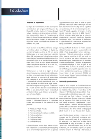 Introduction

           Territoire et population

           La région de l’Oriental est l’une des seize régions
                                                                I agglomérations du nord. Ainsi, en 2004, les quatre
                                                                  premières subdivisions citées ci-dessus (en incluant
                                                                  l’actuelle Province de Driouch), dont la superficie
                                                                                                                            7




           administratives qui composent le Royaume du            ne représente que 12 % du territoire régional, abri-
           Maroc. Elle constitue également l’une des dix-sept     taient 77 % de la population de la région. Ainsi, la
           wilayas marocaines, circonscriptions administra-       densité régionale moyenne de 23,2 hab/km²
           tives recouvrant les régions (à l’exception de la      (2004), nettement plus faible que la moyenne
           région de Tanger-Tétouan qui abrite deux wilayas)      marocaine (41,9 hab/km²), masque des disparités
           et dont l’autorité est confiée à un wali nommé par     importantes entre, par exemple, la Préfecture
           le pouvoir central. Le chef-lieu de la région de       d’Oujda-Angad (278,4 hab/km²) et la Province de
           l’Oriental est Oujda.                                  Figuig (2,3 hab/km²), semi-désertique.

           Située au nord-est du Maroc, l’Oriental partage        La langue officielle du Maroc est l’arabe. L’arabe
           sa frontière sud-est avec l’Algérie et dispose au      dialectal marocain est, quant à lui, essentiellement
           nord d’une façade maritime de 200 km, sur la           utilisé à l’oral. La population berbère est impor-
           Méditerranée, où se trouve notamment le port de        tante dans l’Oriental, notamment au nord où le
           Nador. Elle est également limitrophe des régions       rifain, dialecte amazighe du Rif, est parlé. Le
           marocaines de Taza-Al Hoceima-Taounate et Fès-         français conserve une place importante dans
           Boulmane à l’ouest et de Meknès-Tafilalet au sud-      l’ensemble du pays, notamment dans les domaines
           ouest. Enfin, au nord de Nador se situe l’enclave de   culturel et administratif. L’espagnol est également
           Melilla. La superficie régionale est de 82 820 km²,    couramment employé au nord du pays et de
           soit plus du dixième du territoire marocain.           l’Oriental. Ainsi, au niveau de la région, le fleuve
                                                                  de la Moulouya marquait la séparation entre les
           Méditerranéen au nord de la région, le climat          anciens protectorats espagnol, au nord (où se
           devient beaucoup plus aride et continental au sud.     trouve Nador et qui comprenait Melilla), et
           La région est en partie traversée par la Moulouya,     français, au sud (incluant notamment Oujda et se
           fleuve qui prend sa source entre le Moyen-Atlas        prolongeant jusqu’à Figuig).
           et le Haut-Atlas et se jette dans la Méditerranée,
           à proximité de la station balnéaire de Saïdia. Le      Histoire et gouvernement
           bassin du fleuve est constitué de larges plaines,
           entourées de régions montagneuses : le Rif orien-      Créée en 1971, la région de l’Oriental constituait
           tal à l’ouest, la chaîne des Beni-Snassen à l’est et   l’une des sept régions qui composaient le Royaume
           l’Atlas au sud. Le sud de la région est constitué      du Maroc avant que celui-ci ne soit divisé en 16
           principalement de hauts plateaux qui se prolon-        régions en 1997. Constituée de populations d’orig-
           gent à l’est en Algérie.                               ines essentiellement berbère et arabe, elle a égale-
                                                                  ment subi une forte influence française et
           Administrativement, la région de l’Oriental, qui       espagnole au cours des deux protectorats institués
           compte 27 communes urbaines et 87 communes             dans le pays entre 1912 (Traité de Fès) et 1956,
           rurales, est subdivisée en une préfecture et six       date d’accès du Maroc à l’indépendance. Le pro-
           provinces :                                            tectorat espagnol s’étendant alors sur une grande
                                                                  partie du Rif, l’actuelle région de l’Oriental recouvre
           •   la   Préfecture d’Oujda-Angad ;                    un territoire qui était divisé entre le nord espagnol
           •   la   Province de Nador ;                           (dont Nador) et le sud français (dont Oujda).
           •   la   Province de Driouch (instituée en 2009) ;
           •   la   Province de Berkane ;                         Après l’indépendance, la région a notamment été
           •   la   Province de Taourirt ;                        marquée par des désaccords persistants avec
           •   la   Province de Jerada ;                          l’Algérie concernant le tracé de la frontière entre
           •   la   Province de Figuig.                           les deux pays. Si la partie nord du tracé, de la
                                                                  Méditerranée le long de l’Oued Kiss jusqu’à
           L’Oriental compte environ deux millions d’habi-        Teniet-Sassi, est établie depuis 1845, le sud de
           tants (1,92 million au recensement général de 2004)    la frontière, en zone désertique (dont une partie
           qui se concentrent principalement dans les grandes     concerne la région de l’Oriental), a été beaucoup
 