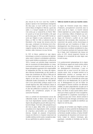 8
    plus discuté du fait d’un tracé flou modifié à           Taille du marché et accès aux marchés voisins
    plusieurs reprises et de revendications divergentes
    des deux pays. Le court conflit qui s’est ouvert         La région de l’Oriental compte deux millions
    entre le Maroc et l’Algérie en 1963 (la « guerre des     d’habitants, principalement concentrés dans la
    sables ») a marqué l’apogée de ces tensions et           partie nord de la région. Le marché national
    s’est conclu par un cessez-le-feu en février 1964.       s’étend cependant aux autres régions marocaines
    Un accord sur le tracé de la frontière a été signé       et aux trente-deux millions d’habitants qui com-
    par les deux pays en 1972, puis ratifié l’année sui-     posent la population marocaine. À ce niveau, la
    vante par l’Algérie et plus tardivement, par le          région de l’Oriental a souffert de son relatif
    Maroc, en 1992. En 1994, un attentat terroriste à        éloignement des principales villes marocaines, et
    Marrakech a fait resurgir des tensions entre les         notamment des grands centres économiques et
    deux pays, conduisant à la fermeture de la fron-         décisionnels que sont Casablanca et Rabat. Le
    tière par l’Algérie la même année. Néanmoins,            développement des infrastructures de transport
    malgré le souhait du Maroc de rouvrir la frontière       tend néanmoins à améliorer sensiblement la situa-
    terrestre, celle-ci demeure à ce jour fermée.            tion et l’ouverture prochaine de l’autoroute reliant
                                                             Fès à Oujda, dont l’achèvement des travaux est
    En 1971, le Maroc subdivisé en sept régions              prévu en 2011, devrait largement favoriser les
    économiques a amorcé un processus de régionali-          échanges et la connectivité de cette région avec
    sation visant à réduire la centralisation administra-    le reste du pays.
    tive en partie héritée du protectorat. La réforme de
    1976 a marqué une première étape importante              Si le positionnement géographique de la région
    dans le mouvement de décentralisation au niveau          de l’Oriental par rapport aux autres centres urbains
    communal en dotant le conseil communal, élu, de          du Maroc a longtemps constitué un frein à
    larges prérogatives auparavant de la responsabilité      son développement économique, il peut en
    du représentant de l’État. Au niveau des régions,        revanche être un atout vis-à-vis de l’accès aux
    deux réformes fondamentales ont été menées au            marchés voisins. Ainsi, sa façade maritime sur la
    travers des Constitutions de 1992 et 1996 puis de        Méditerranée constitue un avantage dans le
    la Charte communale de 1997. Portées à 16, les           développement des relations économiques avec
    régions se sont alors vu reconnaître le statut de        l’Espagne, la France et l’ensemble des autres pays
    collectivités locales (Constitution de 1992) bénéfi-     riverains de la mer Méditerranée. De ce point de
    ciant d’une personnalité juridique propre et de          vue, le développement du port de Nador est
    conseils régionaux élus. Elles constituent, depuis, le   encourageant et devrait constituer une alternative
    troisième échelon, après le niveau des communes          crédible à la place prépondérante occupée par le
    et celui des préfectures et provinces, et se voient      port de Tanger sur la façade méditerranéenne du
    attribuer des compétences propres et une                 Maroc. De même, le statut avancé obtenu récem-
    autonomie financière.                                    ment par le Maroc auprès de l’Union européenne,
                                                             qui approfondit la coopération économique et
    Dans ce contexte de reconnaissance accrue des            politique du pays avec l’Union, devrait conduire à
    collectivités locales, le Maroc s’est engagé sur la      un renforcement des échanges commerciaux avec
    voie d’une régionalisation avancée accordant aux         les pays européens susceptible de bénéficier aux
    régions des prérogatives pouvant aller jusqu’à l’au-     régions du nord du pays.
    tonomie élargie. C’est dans cette perspective qu’a
    été mise en place, début 2010, une Commission            Le partage de la frontière avec l’Algérie constitue
    consultative de la régionalisation (CCR), constituée     également un vecteur potentiel de développement
    de vingt-deux personnalités aux compétences              des échanges et de l’économie régionale, même si
    diverses, chargée de proposer d’importantes              sa fermeture actuelle constitue un facteur limitatif.
    mesures de réforme en s’inspirant notamment de           Les perspectives de réouverture sont encore incer-
    modèles extérieurs (entre autres, européens) adap-       taines malgré les relations historiques, géo-
    tés aux spécificités du système marocain.                graphiques, culturelles et familiales qui lient les
                                                             deux pays.
 