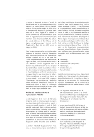 9
Le Maroc est signataire, en outre, d’accords de         sur le Pacte national pour l’émergence industrielle
libre-échange avec ses principaux partenaires com-      (PNEI) qui a été mis en place en février 2009 et
merciaux. Au niveau régional, l’Accord d’Agadir,        couvre la période 2009-2015. Ce Plan Émergence
signé en 2004 et entré en vigueur en 2006, garan-       II, contrat-programme entre le gouvernement et le
tit le libre-échange des produits agricoles et indus-   secteur privé qui prolonge la stratégie Émergence
triels avec la Tunisie, l’Égypte et la Jordanie. Un     lancée fin 2005, a pour objectif de renforcer le
accord commercial et d’investissement est égale-        tissu industriel marocain et d’améliorer la compéti-
ment en négociation avec l’Union économique et          tivité internationale des secteurs dans lesquels le
monétaire ouest-africaine (UEMOA). Par ailleurs,        Maroc dispose d’avantages concurrentiels et d’un
des accords bilatéraux de libre-échange ont été         fort potentiel de développement. Six secteurs d’ac-
signés avec plusieurs pays, y compris avec la           tivité prioritaires ont été identifiés par la stratégie
Turquie et les États-Unis en 2004 (entrés en            comme « métiers mondiaux du Maroc » et bénéfi-
vigueur en 2006).                                       cient à ce titre d’importantes mesures de soutien
                                                        au niveau national (incitations fiscales, développe-
Dans le cadre du partenariat euro-méditerranéen         ment d’infrastructures, plans de formation, zones
(processus de Barcelone), un accord d’association       industrielles, etc.). Les filières retenues par le PNEI
ayant pour objectif d’instaurer une zone de libre-      sont :
échange UE-Maroc en 2012 a été signé avec
l’Union européenne en février 1996 et est entré en      •   l’offshoring ;
vigueur en mars 2000. Son application a introduit       •   l’automobile ;
une réduction tarifaire progressive dans le             •   l’aéronautique et l’aérospatiale ;
domaine industriel et requiert la mise en place         •   l’électronique ;
d’un système fiscal adapté, des conditions d’attrac-    •   le textile et le cuir ;
tion des investissements étrangers plus favorables      •   l’agroalimentaire.
et d’une législation en conformité avec les normes
en vigueur dans les pays partenaires. Par ailleurs,     La déclinaison de ce plan au niveau régional s’est
l’Union européenne a accordé au Maroc un                traduite, dans l’Oriental, par la formulation du pro-
« statut avancé » en octobre 2008, consacrant           jet de Pôle Méditerranée Est, ou Med-Est. Dans le
l’élargissement des domaines de coopération             cadre de sa mise en œuvre, les efforts publics
prévus par l’accord d’association. Un accord de         porteront principalement sur la création et le
libre-échange entre le Maroc et l’Association           développement de trois grandes zones d’activité
européenne de libre-échange (AELE) est égale-           régionales :
ment en vigueur depuis décembre 1999.
                                                        • une importante technopole de plus de
Priorités des autorités centrales et                      200 hectares à Oujda, centrée sur les services
régionales dans l’Oriental                                (notamment l’offshoring) et le développement
                                                          des énergies renouvelables et accueillant des
Le développement de la région de l’Oriental,              infrastructures de formation de recherche-
longtemps restée en retrait au regard des régions         développement ;
plus dynamiques de la côte ouest du Maroc, a
connu une nouvelle impulsion à partir de 2003,          • un parc agro-industriel de 100 hectares à
quand le soutien de la région est devenu prioritaire      Madagh, à proximité de Berkane, qui doit tirer
pour le gouvernement. L’Initiative royale pour le         profit de l’importante activité agricole (céréales,
développement de l’Oriental, lancée en mars 2003,         agrumes, maraîchage) développée dans le
a fixé les grandes orientations destinées à dévelop-      bassin de la Moulouya et du potentiel de
per les infrastructures et les capacités productives      croissance de ce secteur ;
de la région et constitue la base sur laquelle s’ap-
puient encore les principaux chantiers entrepris par    • un technoparc à Selouane de 140 hectares
les pouvoirs publics dans cette partie du Maroc.          ayant vocation à accueillir des petites et
                                                          moyennes entreprises et à abriter une plate-
La stratégie industrielle du gouvernement maro-           forme logistique bénéficiant notamment
cain, au niveau national, repose essentiellement          de la proximité du port de Nador.
 