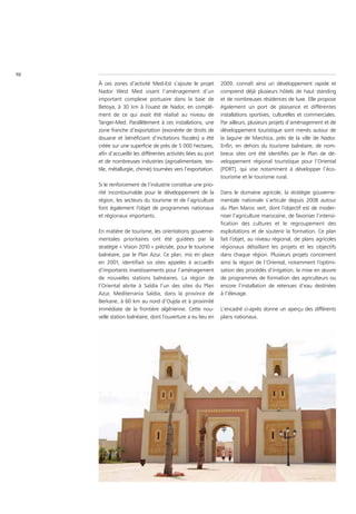 10
     À ces zones d’activité Med-Est s’ajoute le projet           2009, connaît ainsi un développement rapide et
     Nador West Med visant l’aménagement d’un                    comprend déjà plusieurs hôtels de haut standing
     important complexe portuaire dans la baie de                et de nombreuses résidences de luxe. Elle propose
     Betoya, à 30 km à l’ouest de Nador, en complé-              également un port de plaisance et différentes
     ment de ce qui avait été réalisé au niveau de               installations sportives, culturelles et commerciales.
     Tanger-Med. Parallèlement à ces installations, une          Par ailleurs, plusieurs projets d’aménagement et de
     zone franche d’exportation (exonérée de droits de           développement touristique sont menés autour de
     douane et bénéficiant d’incitations fiscales) a été         la lagune de Marchica, près de la ville de Nador.
     créée sur une superficie de près de 5 000 hectares,         Enfin, en dehors du tourisme balnéaire, de nom-
     afin d’accueillir les différentes activités liées au port   breux sites ont été identifiés par le Plan de dé-
     et de nombreuses industries (agroalimentaire, tex-          veloppement régional touristique pour l’Oriental
     tile, métallurgie, chimie) tournées vers l’exportation.     (PDRT), qui vise notamment à développer l’éco-
                                                                 tourisme et le tourisme rural.
     Si le renforcement de l’industrie constitue une prio-
     rité incontournable pour le développement de la             Dans le domaine agricole, la stratégie gouverne-
     région, les secteurs du tourisme et de l’agriculture        mentale nationale s’articule depuis 2008 autour
     font également l’objet de programmes nationaux              du Plan Maroc vert, dont l’objectif est de moder-
     et régionaux importants.                                    niser l’agriculture marocaine, de favoriser l’intensi-
                                                                 fication des cultures et le regroupement des
     En matière de tourisme, les orientations gouverne-          exploitations et de soutenir la formation. Ce plan
     mentales prioritaires ont été guidées par la                fait l’objet, au niveau régional, de plans agricoles
     stratégie « Vision 2010 » précisée, pour le tourisme        régionaux détaillant les projets et les objectifs
     balnéaire, par le Plan Azur. Ce plan, mis en place          dans chaque région. Plusieurs projets concernent
     en 2001, identifiait six sites appelés à accueillir         ainsi la région de l’Oriental, notamment l’optimi-
     d’importants investissements pour l’aménagement             sation des procédés d’irrigation, la mise en œuvre
     de nouvelles stations balnéaires. La région de              de programmes de formation des agriculteurs ou
     l’Oriental abrite à Saïdia l’un des sites du Plan           encore l’installation de retenues d’eau destinées
     Azur, Mediterrania Saïdia, dans la province de              à l’élevage.
     Berkane, à 60 km au nord d’Oujda et à proximité
     immédiate de la frontière algérienne. Cette nou-            L’encadré ci-après donne un aperçu des différents
     velle station balnéaire, dont l’ouverture a eu lieu en      plans nationaux.
 