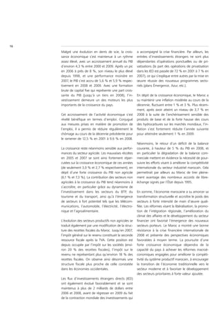 16
     Malgré une évolution en dents de scie, la crois-       a accompagné la crise financière. Par ailleurs, les
     sance économique s’est maintenue à un rythme           entrées d’investissements étrangers ne sont plus
     assez élevé, avec un accroissement annuel du PIB       dépendantes d’opérations ponctuelles ou de pri-
     d’environ 4,3 % entre 2000 et 2009. Après un pic       vatisations (la part des opérations de privatisation
     en 2006 à près de 8 %, son niveau le plus élevé        dans les IED est passée de 72 % en 2001 à 7 % en
     depuis 1998, et une performance moindre en             2007), ce qui s’explique entre autres par la mise en
     2007, le PIB s’est accru de 5,6 % et 5,9 % respec-     œuvre réussie des nouveaux programmes secto-
     tivement en 2008 et 2009. Avec une formation           riels (plans Émergence, Azur, etc.).
     brute de capital fixe qui représente une part crois-
     sante du PIB (jusqu’à un tiers en 2008), l’in-         En dépit de la croissance économique, le Maroc a
     vestissement demeure un des moteurs les plus           su maintenir une inflation modérée au cours de la
     importants de la croissance du pays.                   décennie, fluctuant entre 1 % et 3 %. Plus récem-
                                                            ment, après avoir atteint un niveau de 3,7 % en
     Cet accroissement de l’activité économique s’est       2008 à la suite de l’enchérissement sensible des
     révélé bénéfique en termes d’emploi. Conjugué          produits de base et de la forte hausse des cours
     aux mesures prises en matière de promotion de          des hydrocarbures sur les marchés mondiaux, l’in-
     l’emploi, il a permis de réduire régulièrement le      flation s’est fortement réduite l’année suivante
     chômage au cours de la décennie précédente pour        pour atteindre seulement 1 % en 2009.
     le ramener de 12,5 % en 2001 à 9,6 % en 2008.
                                                            Néanmoins, le retour d’un déficit de la balance
     La croissance reste néanmoins sensible aux perfor-     courante, à hauteur de 5 % du PIB en 2008, et
     mances du secteur agricole. Les mauvaises récoltes     en particulier la dégradation de la balance com-
     en 2005 et 2007 se sont ainsi fortement réper-         merciale mettent en évidence la nécessité de pour-
     cutées sur la croissance économique de ces années      suivre les efforts visant à améliorer la compétitivité
     (de seulement 3,0 % et 2,7 % respectivement), en       internationale du secteur industriel marocain. Cela
     dépit d’une forte croissance du PIB non agricole       permettrait par ailleurs au Maroc de tirer pleine-
     (6,1 % et 7,3 %). La contribution des secteurs non     ment avantage des nombreux accords de libre-
     agricoles à la croissance du PIB tend néanmoins à      échange signés par l’État depuis 1995.
     s’accroître, en particulier grâce au dynamisme de
     l’investissement dans les secteurs du BTP, du          En somme, l’économie marocaine a su amorcer sa
     tourisme et du transport, ainsi qu’à l’émergence       transformation structurelle et accroître le poids des
     de secteurs à fort potentiel tels que les télécom-     secteurs à forte intensité de main d’œuvre quali-
     munications, l’automobile, l’électricité, l’électro-   fiée. Les réformes visant la libéralisation, la promo-
     nique et l’agroalimentaire.                            tion de l’intégration régionale, l’amélioration du
                                                            climat des affaires et le développement du secteur
     L’évolution des secteurs productifs non agricoles se   financier ont favorisé l’émergence des nouveaux
     traduit également par une modification de la struc-    secteurs porteurs. Le Maroc a montré une bonne
     ture des recettes fiscales du Maroc. Jusqu’en 2007,    résistance à la crise financière internationale de
     l’impôt général sur le revenu constituait la seconde   2008 et présente des perspectives économiques
     ressource fiscale après la TVA. Cette position est     favorables à moyen terme. La poursuite d’une
     depuis occupée par l’impôt sur les sociétés (envi-     forte croissance économique dépendra de la
     ron 20 % des recettes fiscales), l’impôt sur le        capacité du pays à achever les réformes macroé-
     revenu ne représentant plus qu’environ 18 % des        conomiques engagées pour améliorer la compéti-
     recettes fiscales. On observe ainsi désormais une      tivité du système productif marocain, à encourager
     structure fiscale plus proche de celle constatée       la transition de l’économie traditionnelle vers le
     dans les économies occidentales.                       secteur moderne et à favoriser le développement
                                                            des secteurs prioritaires à forte valeur ajoutée.
     Les flux d’investissements étrangers directs (IED)
     ont également évolué favorablement et se sont
     maintenus à plus de 2 milliards de dollars entre
     2006 et 2008, avant de régresser en 2009 du fait
     de la contraction mondiale des investissements qui
 