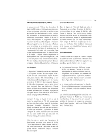 19
Infrastructures et services publics                      Le réseau ferroviaire

Le gouvernement s’efforce de désenclaver la              Dans la région de l’Oriental, Oujda est reliée à
région de l’Oriental en l’intégrant davantage dans       Casablanca par une ligne ferroviaire de 650 km.
le tissu économique national et en améliorant son        Une autre ligne à voie unique de 280 km relie
accessibilité pour les investisseurs et les touristes.   Oujda et Bouarfa. C’est sur le tronçon Oujda-
Afin d’y parvenir, un large programme de dévelop-        Bouarfa que circule le train du désert (voir la sec-
pement des infrastructures a été mis en œuvre. Au        tion sur le tourisme). Nador est également reliée
niveau des transports, ce programme comprend             au réseau national par une ligne d’embranche-
l’ouverture d’une nouvelle aérogare à l’aéroport         ment longue de 117 km. Il est prévu que le nou-
d’Oujda-Angad, la mise à niveau des infrastruc-          veau port de Nador West Med (voir ci-dessous)
tures ferroviaires, la construction d’un nouveau         et le nouveau parc industriel de Selouane soient
port à proximité de Nador, le prolongement de            raccordés à cette ligne.
l’autoroute de Fès à Oujda et la construction d’une
rocade méditerranéenne reliant les villes de Tanger      Le réseau routier
et de Saïdia. La région bénéficie également du
développement des capacités énergétiques, avec           Le réseau routier de la région de l’Oriental compte
la mise en place d’une centrale thermosolaire à          3 300 km de routes goudronnées, s’étendant de la
Aïn Beni Mathar, et de l’aménagement d’impor-            côte méditerranéenne à la frontière algérienne au
tants parcs industriels à Oujda, Berkane et Selouane.    sud. Deux grands chantiers sont en cours :

Les aéroports                                            • Les travaux sur l’autoroute Fès-Oujda, longue
                                                           de 328 km, devraient s’achever en 2011. Fès
La région de l’Oriental dispose de deux aéroports.         est déjà reliée au réseau autoroutier marocain,
Le plus grand est celui d’Oujda-Angad, situé à             long de 816 km. Par ailleurs, si la frontière avec
10 km d’Oujda. L’aéroport est équipé de deux               l’Algérie devait réouvrir, Oujda serait proche du
pistes, dont une de 3 000 mètres de long, lui per-         réseau autoroutier algérien, rendant accessibles
mettant d’accueillir tout type d’avion. Un nouveau         Oran, Alger et la frontière tunisienne.
terminal de 20 000 m², d’une capacité d’accueil
de 1,4 million de passagers par an, a été récem-         • La rocade méditerranéenne reliera les villes de
ment construit. Bien que l’aéroport d’Oujda-               Tanger et Saïdia en ramenant le temps de trajet
Angad propose des vols directs sur Amsterdam,              de 11 à 7 heures. La fin des travaux est prévue
Bruxelles, Marseille, Paris et Madrid, la plupart des      en 2012.
passagers devront faire une escale à Casablanca
avec la compagnie Royal Air Maroc.                       Les ambitions de développement national et l’im-
                                                         portance d’assurer la fluidité du transport des
L’aéroport Al Aroui se situe à 24 km au sud de           marchandises et des personnes ont conduit à
Nador. Sa capacité est de 750 000 passagers par          accélérer la réalisation du programme autoroutier
an. Des vols directs relient Nador à Amsterdam,          dans le but d’atteindre 1 500 km en 2010 et 1 800
Barcelone, Bruxelles, Düsseldorf, Francfort,             km à l’horizon 2015.
Madrid, Marseille et Reus. Les vols vers Casablanca
ne sont que saisonniers. À proximité de Nador,
l’aéroport de Melilla propose quatre vols directs
par jour vers Madrid ainsi que des vols vers
Almeria, Malaga, Grenade et Valence.

Enfin, la mise en service de l’aérodrome de
Bouarfa peut permettre, entre autres, de faciliter
l’accès des touristes à Figuig, laquelle n’est qu’à
une heure de route de l’aérodrome au lieu des
quatre heures nécessaires depuis l’aéroport
d’Oujda-Angad.
 
