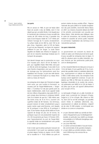 20
     1 Source : Agence spéciale   Les ports                                               portant création de deux sociétés d’État : l’Agence
     Tanger Méditerranée (ASTM)
                                                                                          nationale des ports (ANP) et la Société d’exploita-
                                  Mis en service en 1980, le port de Nador (Beni          tion des ports (SODEP), renommée Marsa Maroc
                                  Nsar) est accolé à celui de Melilla, dont il n’est      en 2007. Les missions d’autorité relèvent de l’ANP
                                  séparé que par une jetée étroite. Il est équipé pour    et les activités commerciales sont assurées par
                                  le maniement des conteneurs et peut accueillir des      Marsa Maroc. Cette dernière peut déléguer, dans
                                  navires de 200 mètres de long. Il possède cinq          le cadre de concessions, des activités portuaires
                                  quais d’une longueur totale de 2 227 mètres per-        revêtant le caractère de service public industriel
                                  mettant l’ancrage de 15 navires simultanément.          et commercial, l’exploitation des terminaux et la
                                  Sa surface totale est de 280 ha, dont 140 ha de         manutention portuaire.
                                  plan d’eau. Cependant, selon la CCIS de Nador,
                                  le port est peu fréquenté. Les lignes de cargaison      Les parcs industriels
                                  préfèrent le port de Tanger. La seule liaison
                                  régulière est établie avec Almeria en Espagne. Le       Le gouvernement est conscient du besoin de
                                  port est en revanche davantage employé pour le          mettre en place une infrastructure de bonne quali-
                                  transport de passagers.                                 té pour accueillir les entreprises dans la région. À
                                                                                          cette fin, plusieurs parcs ou pôles industriels, sou-
                                  Ceci devrait changer avec la construction en cours      vent financés par des partenariats public-privé,
                                  d’un nouveau port, situé à 30 km de Nador. Ce           sont en développement.
                                  port, qui s’appellera Nador West Med, doit jouer
                                  un rôle de centre de logistique. Il sera doté d’une     Le Parc industriel Med Est de Selouane se trouve à
                                  zone franche d’exportation ainsi que d’un centre        12 km de Nador. D’une superficie de 72 ha, il com-
                                  de stockage pour les hydrocarbures avant leur           prend des parcelles titrées et viabilisées (électricité,
                                  expédition vers l’Europe. Le port sera relié directe-   eau, assainissement et collecte de déchets) de
                                  ment à l’autoroute Fès-Oujda et au réseau ferro-        2 000 à 3 000 mètres carrés. Des entrepôts et des
                                  viaire au niveau de Taourirt.                           bureaux seront également construits. Ce parc est
                                                                                          destiné aux PME et PMI dans les secteurs de la
                                  Les entreprises de la région de l’Oriental ont égale-   logistique industrielle et du soutien des services.
                                  ment accès, par voie routière et ferroviaire, au        Les partenaires sont MEDZ et la CCIS de Nador. Il
                                  nouveau port de Tanger-Méditerranée, « Tanger-          est prévu que le parc soit agrandi ultérieurement
                                  Med ». Il constitue l’un des plus grands ports du       pour occuper 214 ha.
                                  bassin méditerranéen, doté d’une capacité totale
                                  de trois millions d’équivalents vingt pieds (EVP). Le   La technopole d’Oujda est un pôle d’activités en
                                  port compte deux terminaux à conteneurs bénéfi-         projet situé à proximité de l’aéroport d’Oujda-
                                  ciant d’un linéaire de quai de 1 600 mètres avec        Angad et à 12 km d’Oujda. Elle s’étend sur 492
                                  des tirants d’eau de 16 et 18 m, couvrant une           ha, dont 220 ha ont été aménagés. Les parcelles
                                  superficie totale de 80 hectares. Ces terminaux,        seront titrées et viabilisées (électricité, eau,
                                  pouvant recevoir et traiter simultanément jusqu’à       assainissement et collecte de déchets). L’objectif
                                  quatre navires super post-Panamax, sont équipés         est de créer 25 000 emplois. La technopole sera
                                  de 50 portiques à roue (RTG) et 16 portiques à          divisée en six zones et comprendra :
                                  quai. D’une hauteur de plus de 80 mètres et d’une
                                  capacité de levage de plus de 50 tonnes, les            • un parc Cleantech dédié aux activités de fabri-
                                  portiques à quai ont une productivité moyenne de          cation d’équipements pour le développement
                                  25 à 30 mouvements par heure. À l’horizon 2015,           durable, en particulier ceux relatifs aux énergies
                                  avec l’agrandissement du port de Tanger-Med,              renouvelables et à l’efficacité énergétique avec
                                  la capacité totale de transbordement sera portée          une zone franche ;
                                  à huit millions de conteneurs1.                         • une zone PME-PMI ;
                                                                                          • un centre commercial dédié à l’accueil d’activ-
                                  Il est à noter que le secteur portuaire marocain est      ités commerciales et des grandes enseignes ;
                                  concurrentiel. Il est ouvert aux opérateurs publics     • un parc dédié aux activités tertiaires, notam-
                                  et privés depuis l’entrée en vigueur à la fin 2006        ment l’offshoring et les services liés au
                                  de la nouvelle loi n° 15-02 relative aux ports et         tourisme ;
 