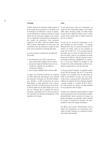 22
     L’énergie                                                  L’eau

     L’Office national de l’électricité (ONE) garantit le       Le plus grand cours d’eau est la Moulouya, qui
     service public de la production, du transport et de        irrigue les plus importantes plaines de la région
     la distribution de l’électricité. Il assure la distribu-   (Triffa, Zebra, Bouareg, Garet). Son débit moyen
     tion de l’électricité en l’absence de prise en charge      annuel est d’un milliard de mètres cubes. D’autres
     directe par les communes (régies) ou de conces-            sources d’eau existent dans la région (Oued Za,
     sion. Il a également l’exclusivité de l’aménagement        Isly, Kiss et Nekor).
     des moyens de production d’une puissance
     supérieure à 50 MW. L’ONE est habilité, depuis             En plus de ces ressources hydrauliques, la ré-
     1994, à passer, après appel à la concurrence, des          gion bénéficie de deux barrages : le barrage
     conventions avec des personnes morales de droit            Mohammed V, avec un volume de retenue de 411
     privé, pour la production d’énergie électrique.            millions de mètres cubes et une superficie du
                                                                bassin de 50 000 km², et le barrage Machraa
     Au niveau national, la distribution de l’électricité       Hammadi, avec un volume de retenue de huit mil-
     est assurée :                                              lions de mètres cubes et une superficie du bassin
                                                                versant de 52 000 km². Viendra s’ajouter à ceux-ci
     • soit directement par l’ONE, notamment en                 le barrage Guenfouda, actuellement en construc-
       zone rurale et dans quelques centres urbains ;           tion. Il aura pour objectif de protéger la ville
     • soit par des régies de distribution qui sont au          d’Oujda et les zones avoisinantes contre les inon-
       nombre de 7, placées sous la tutelle du                  dations causées par les crues de l’oued Isly.
       ministère de l’Intérieur ;
     • soit en gestion déléguée dans certaines villes.          En ce qui concerne l’irrigation, la superficie irriguée
                                                                est de 109 236 hectares. Plus de 77 % des terres
     La région de l’Oriental consomme en moyenne                irriguées sont localisées dans les périmètres de
     113 MW d’électricité. Elle dispose d’une capacité          Nador et de Berkane. De plus, par souci d’éco-
     de production thermique de 100 MW (charbon,                nomie d’eau, le gouvernement subventionne l’in-
     gaz, pétrole) ; 9 MW proviennent de sources                stallation de systèmes de micro-irrigation (irrigation
     hydrauliques. À cette production vient s’ajouter,          « goutte à goutte ») à hauteur de 80 à 100 %.
     depuis juin 2010, 472 MW provenant de la centra-           Dix mille hectares de cultures ont déjà bénéficié
     le thermo-solaire de Aïn Beni Mathar (voir la sec-         de ce programme dans la région.
     tion sur l’énergie dans le chapitre III), dont la
     production, équivalente à 8,5 % de la consomma-            Toutefois, les investisseurs doivent garder à l’esprit
     tion nationale, est destinée principalement à être         que les ressources en eau sont rares dans la région,
     exportée vers l’Europe.                                    particulièrement dans la province de Figuig. Les
                                                                projets touristiques, par exemple, doivent prendre
                                                                en compte la nécessité de maintenir de façon
                                                                durable le niveau des nappes phréatiques.

                                                                Par ailleurs, pour assurer l’interconnexion avec le
                                                                réseau des canalisations, les investisseurs inter-
                                                                rogés ont attiré l’attention sur l’existence d’impor-
                                                                tants délais administratifs.
 