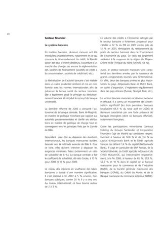 24
     Secteur financier                                         Le volume des crédits à l’économie octroyés par
                                                               le secteur bancaire a fortement progressé pour
     Le système bancaire                                       s’établir à 72 % du PIB en 2007 contre près de
                                                               51 % en 2001, témoignant du renforcement du
     En matière bancaire, plusieurs mesures ont été            poids du secteur bancaire dans le financement
     introduites progressivement, notamment en ce qui          de l’économie du pays. Ce ratio est largement
     concerne le désencadrement du crédit, la libérali-        supérieur à la moyenne de la région du Moyen-
     sation des taux d’intérêt débiteurs, l’ouverture d’un     Orient et de l’Afrique du Nord (MENA) (58 %).
     marché des changes ou encore la réglementation
     des sociétés de financement (sociétés de crédit à         Aussi, le secteur bancaire marocain s’est carac-
     la consommation, sociétés de crédit-bail, etc.).          térisé ces dernières années par la naissance de
                                                               grands conglomérats tournés vers l’international.
     La libéralisation de l’activité bancaire s’est réalisée   En effet, deux des banques privées les plus impor-
     dans un cadre prudentiel renforcé et mis en con-          tantes du pays, Attijariwafa Bank et BMCE Bank,
     formité avec les normes internationales afin de           en quête d’expansion, s’implantent régulièrement
     préserver la bonne santé du secteur bancaire.             dans des pays africains (Tunisie, Sénégal, Mali, etc.).
     Elle a également posé le principe du décloison-
     nement bancaire et introduit le concept de banque         Le secteur bancaire marocain est devenu moderne
     universelle.                                              et efficace. Il a connu un mouvement de concen-
                                                               tration significatif (les trois premières banques
     La dernière réforme de 2006 a consacré l’au-              totalisaient 64,4 % du total actif en 2006) et
     tonomie de la banque centrale, Bank Al-Maghrib,           demeure caractérisé par une forte présence de
     en matière de politique monétaire par rapport aux         banques étrangères (dont six banques offshore),
     autorités gouvernementales et clarifié ses attribu-       notamment françaises.
     tions en matière de politique de change tout en
     convergeant vers les principes fixés par le Comité        Outre les participations minoritaires (Santusa
     de Bâle.                                                  Holding du Groupo Santander et Corporation
                                                               Financiera Caja de Madrid qui participent respec-
     Cependant, pour être au diapason des standards            tivement à hauteur de 14,6 % et de 3,4 % au
     internationaux, les banques marocaines doivent            capital d’Attijariwafa Bank et le Crédit agricole
     basculer vers la méthode avancée de Bâle II. Pour         français qui détient 1,4 % du capital d’Attijariwafa
     ce faire, elles doivent chercher à dépasser les           Bank), il s’agit en particulier de BNP Paribas, de la
     exigences minimales fixées (notamment un ratio            Société Générale, du Crédit agricole Indosuez et du
     de solvabilité de 8 %). La banque centrale a fixé         Crédit Mutuel-CIC, qui intervenaient respective-
     le coefficient de solvabilité, dit ratio Cooke, à 10 %    ment, à la fin 2006, à hauteur de 65 %, 51,9 %,
     pour 2008 et 12 % pour 2009.                              52,7 % et 10 % dans le capital de la Banque
                                                               marocaine pour le commerce et de l’industrie
     Le niveau des créances en souffrance des bilans           (BMCI), de la Société générale marocaine des
     bancaires a baissé d’une manière significative.           banques (SGMB), du Crédit du Maroc et de la
     Il s’est stabilisé à fin 2007 à 5 % environ, hors         Banque marocaine du commerce extérieur (BMCE).
     banques publiques, contre 20 % il y a cinq ans.
     Au niveau international, ce taux tourne autour
     de 2 à 3 %.
 
