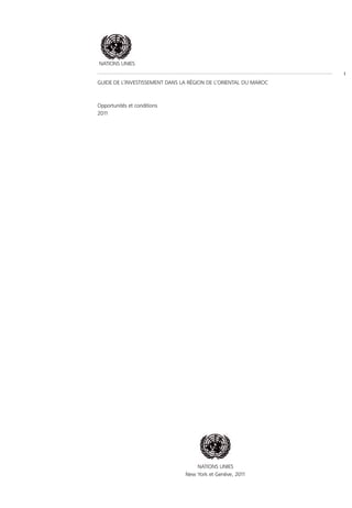 NATIONS UNIES
                                                                  I
GUIDE DE L’INVESTISSEMENT DANS LA RÉGION DE L’ORIENTAL DU MAROC



Opportunités et conditions
2011




                                    NATIONS UNIES
                                New York et Genève, 2011
 