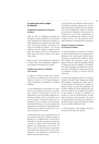 29
Le secteur privé dans la région                         Les CCIS délivrent des certificats d’origine pour les
de l’Oriental                                           marchandises exportées, désignent des commis-
                                                        saires experts pour les affaires en douane, délivrent
Confédération générale des entreprises                  des cartes de légitimation exigées à l’étranger
du Maroc                                                et des cartes de représentant de commerce et se
                                                        concertent en vue de créer, subventionner ou
Créée en 1947, la Confédération générale des            entretenir des établissements, services ou travaux
entreprises du Maroc (CGEM) est une association         d’intérêt commun. Les CCIS assument aussi la
privée regroupant les entrepreneurs du Maroc. La        tâche d’arbitration commerciale (voir le chapitre IV).
CGEM représente des entreprises de toutes tailles
et de tous secteurs (industrie, commerce et ser-        Chambre française de commerce
vices) sur l’ensemble du territoire ; 95 % de ses       et d’industrie du Maroc
adhérents sont des petites et moyennes entre-
prises. Elle constitue à ce titre un interlocuteur de   La Chambre française de commerce et d’industrie
poids auprès des pouvoirs publics et des parte-         du Maroc (CFCIM) regroupe les entrepreneurs et
naires sociaux.                                         entreprises de la communauté d’affaires franco-
                                                        marocaine et représente leurs intérêts au Maroc.
Basée à Oujda, l’Union régionale de l’Oriental de       Elle centralise des informations utiles sur les
la CGEM a pour but de représenter, défendre et          régions et secteurs, relève les possibilités d’affaires
accompagner les entreprises de la région.               et organise des forums d’affaires et d’investisse-
                                                        ment. Elle accompagne et conseille aussi l’investis-
Chambres de commerce, d’industrie                       seur dans ses démarches et organise des missions
et de services                                          de prospection au Maroc, en France et dans les
                                                        autres pays.
La région de l’Oriental compte deux chambres
de commerce, d’industrie et de services (CCIS), à       La CFCIM se voit également confier une mission de
Oujda et à Nador. La CCIS d’Oujda héberge le            formation. Elle gère l’École française des affaires
Centre d’Oujda pour la médiation et l’arbitrage         (EFA), présente à Casablanca et à Oujda, qui four-
(COMAR).                                                nit une formation de niveau Bac+2 et délivre un
                                                        diplôme français. Ce cursus est complété par une
Les CCIS représentent les commerçants, les indus-       formation certifiée par l’École supérieure de com-
triels et les prestataires de services aux niveaux      merce de Toulouse afin de délivrer des licences
local, national et international. Les CCIS sont         et des mastères en gestion, en hôtellerie, en
représentées au sein des Conseils préfectoraux et       tourisme, en audit et contrôle financier, en logis-
provinciaux relevant de leur circonscription et au      tique et achats et en communication, ainsi que le
sein de plusieurs commissions locales dont les          Tri Executive MBA. Elle propose par ailleurs une
attributions sont en relation avec les domaines         formation à distance avec le Conservatoire national
d’activité des Chambres. Sur le plan national, cette    des arts et métiers (CNAM) de France.
représentation est exercée par l’intermédiaire de la
Fédération des chambres marocaines de com-              La CFCIM comprend 3 500 membres, dont 60 se
merce, d’industrie et de services.                      trouvent dans la région de l’Oriental.

Les CCIS donnent leur avis au gouvernement en ce
qui concerne notamment le régime douanier, la
législation et la réglementation commerciale et
industrielle, les musées commerciaux, les écoles de
commerce, le régime fiscal et la tarification des
produits, des marchandises et des services. Les
CCIS ont aussi un rôle d’animation, de promotion
et de gestion des structures afin de servir d’inter-
médiaires en vue d’étendre et de diversifier les
relations commerciales du Maroc.
 