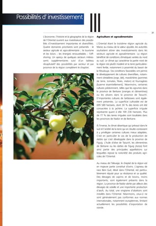 Possibilités d’ investissement

                                                           III
            L’économie, l’histoire et la géographie de la région
            de l’Oriental ouvrent aux investisseurs des possibi-
            lités d’investissement importantes et diversifiées.
                                                                   Agriculture et agroalimentaire

                                                                   L’Oriental étant la troisième région agricole du
                                                                                                                            31




            Quatre domaines prioritaires sont présentés : le       Maroc au niveau de la valeur ajoutée, les autorités
            secteur agricole et agro-alimentaire ; le tourisme     souhaitent attirer des investissements dans les
            et les loisirs ; les énergies renouvelables ; l’off-   secteurs agricole et agroalimentaire. La région
            shoring. Un aperçu de quelques secteurs intéres-       bénéficie de conditions climatiques variées du nord
            sants supplémentaires suivi d’un tableau               au sud. Le climat qui caractérise la partie nord de
            récapitulatif des possibilités par secteur et par      la région est plutôt modéré et la terre particulière-
            province de la région complètent le chapitre.          ment fertile, notamment à proximité du bassin de
                                                                   la Moulouya. Ces conditions favorables ont permis
                                                                   le développement de cultures diversifiées, notam-
                                                                   ment céréalières (orge, blé), maraîchères (pommes
                                                                   de terre, tomates, fèves, melon) et fourragères
                                                                   (luzerne essentiellement). Néanmoins, certaines
                                                                   cultures prédominent, telles que les agrumes dans
                                                                   la province de Berkane (oranges et clémentines)
                                                                   ou les oliviers dans la province de Taourirt.
                                                                   D’importantes cultures de betteraves sont égale-
                                                                   ment présentes. La superficie cultivable est de
                                                                   699 589 hectares, dont 30 % des terres ont été
                                                                   consacrées à la jachère. La superficie irriguée
                                                                   représente quant à elle 109 236 hectares. Plus
                                                                   de 77 % des terres irriguées sont localisées dans
                                                                   les provinces de Nador et de Berkane.

                                                                   À l’inverse, le climat désertique qui prévaut dans le
                                                                   sud et l’aridité de la terre qui en résulte conduisent
                                                                   à y privilégier certaines cultures mieux adaptées.
                                                                   C’est en particulier le cas de la production de
                                                                   dattes qui s’est développée dans la province de
                                                                   Figuig. L’huile d’olive de Taourirt, les clémentines
                                                                   de Berkane ou les dattes de Figuig (Aziza) font
                                                                   ainsi partie des principales appellations sur
                                                                   lesquelles repose la notoriété des produits agri-
                                                                   coles de l’Oriental.

                                                                   Au niveau de l’élevage, le cheptel de la région est
                                                                   en majeure partie constitué d’ovins. L’agneau de
                                                                   race Beni Guil, élevé dans l’Oriental, est particu-
                                                                   lièrement réputé pour sa résistance et sa qualité.
                                                                   Des élevages de caprins et de bovins, moins
                                                                   importants, sont également présents dans la
                                                                   région. La province de Nador abrite par ailleurs des
                                                                   élevages de volaille et une importante production
                                                                   d’œufs. Au total, une vingtaine d’abattoirs sont
                                                                   installés dans l’Oriental. Néanmoins, ceux-ci ne
                                                                   sont généralement pas conformes aux normes
                                                                   internationales, notamment européennes, limitant
                                                                   actuellement les possibilités d’exportation de
                                                                   viande.
 