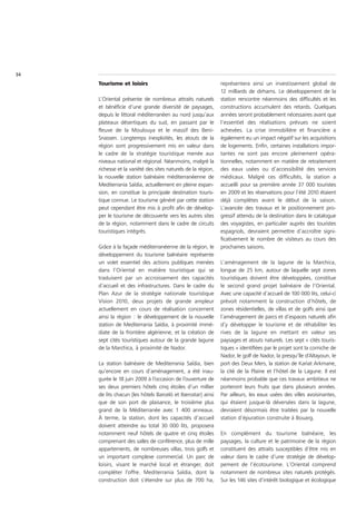 34
     Tourisme et loisirs                                       représentera ainsi un investissement global de
                                                               12 milliards de dirhams. Le développement de la
     L’Oriental présente de nombreux attraits naturels         station rencontre néanmoins des difficultés et les
     et bénéficie d’une grande diversité de paysages,          constructions accumulent des retards. Quelques
     depuis le littoral méditerranéen au nord jusqu’aux        années seront probablement nécessaires avant que
     plateaux désertiques du sud, en passant par le            l’essentiel des réalisations prévues ne soient
     fleuve de la Moulouya et le massif des Beni-              achevées. La crise immobilière et financière a
     Snassen. Longtemps inexploités, les atouts de la          également eu un impact négatif sur les acquisitions
     région sont progressivement mis en valeur dans            de logements. Enfin, certaines installations impor-
     le cadre de la stratégie touristique menée aux            tantes ne sont pas encore pleinement opéra-
     niveaux national et régional. Néanmoins, malgré la        tionnelles, notamment en matière de retraitement
     richesse et la variété des sites naturels de la région,   des eaux usées ou d’accessibilité des services
     la nouvelle station balnéaire méditerranéenne de          médicaux. Malgré ces difficultés, la station a
     Mediterrania Saïdia, actuellement en pleine expan-        accueilli pour sa première année 37 000 touristes
     sion, en constitue la principale destination touris-      en 2009 et les réservations pour l’été 2010 étaient
     tique connue. Le tourisme généré par cette station        déjà complètes avant le début de la saison.
     peut cependant être mis à profit afin de dévelop-         L’avancée des travaux et le positionnement pro-
     per le tourisme de découverte vers les autres sites       gressif attendu de la destination dans le catalogue
     de la région, notamment dans le cadre de circuits         des voyagistes, en particulier auprès des touristes
     touristiques intégrés.                                    espagnols, devraient permettre d’accroître signi-
                                                               ficativement le nombre de visiteurs au cours des
     Grâce à la façade méditerranéenne de la région, le        prochaines saisons.
     développement du tourisme balnéaire représente
     un volet essentiel des actions publiques menées           L’aménagement de la lagune de la Marchica,
     dans l’Oriental en matière touristique qui se             longue de 25 km, autour de laquelle sept zones
     traduisent par un accroissement des capacités             touristiques doivent être développées, constitue
     d’accueil et des infrastructures. Dans le cadre du        le second grand projet balnéaire de l’Oriental.
     Plan Azur de la stratégie nationale touristique           Avec une capacité d’accueil de 100 000 lits, celui-ci
     Vision 2010, deux projets de grande ampleur               prévoit notamment la construction d’hôtels, de
     actuellement en cours de réalisation concernent           zones résidentielles, de villas et de golfs ainsi que
     ainsi la région : le développement de la nouvelle         l’aménagement de parcs et d’espaces naturels afin
     station de Mediterrania Saïdia, à proximité immé-         d’y développer le tourisme et de réhabiliter les
     diate de la frontière algérienne, et la création de       rives de la lagune en mettant en valeur ses
     sept cités touristiques autour de la grande lagune        paysages et atouts naturels. Les sept « cités touris-
     de la Marchica, à proximité de Nador.                     tiques » identifiées par le projet sont la corniche de
                                                               Nador, le golf de Nador, la presqu’île d’Altayoun, le
     La station balnéaire de Mediterrania Saïdia, bien         port des Deux Mers, la station de Kariat Arkmane,
     qu’encore en cours d’aménagement, a été inau-             la cité de la Plaine et l’hôtel de la Lagune. Il est
     gurée le 18 juin 2009 à l’occasion de l’ouverture de      néanmoins probable que ces travaux ambitieux ne
     ses deux premiers hôtels cinq étoiles d’un millier        porteront leurs fruits que dans plusieurs années.
     de lits chacun (les hôtels Barceló et Iberostar) ainsi    Par ailleurs, les eaux usées des villes avoisinantes,
     que de son port de plaisance, le troisième plus           qui étaient jusque-là déversées dans la lagune,
     grand de la Méditerranée avec 1 400 anneaux.              devraient désormais être traitées par la nouvelle
     À terme, la station, dont les capacités d’accueil         station d’épuration construite à Bouarg.
     doivent atteindre au total 30 000 lits, proposera
     notamment neuf hôtels de quatre et cinq étoiles           En complément du tourisme balnéaire, les
     comprenant des salles de conférence, plus de mille        paysages, la culture et le patrimoine de la région
     appartements, de nombreuses villas, trois golfs et        constituent des attraits susceptibles d’être mis en
     un important complexe commercial. Un parc de              valeur dans le cadre d’une stratégie de dévelop-
     loisirs, visant le marché local et étranger, doit         pement de l’écotourisme. L’Oriental comprend
     compléter l’offre. Mediterrania Saïdia, dont la           notamment de nombreux sites naturels protégés.
     construction doit s’étendre sur plus de 700 ha,           Sur les 146 sites d’intérêt biologique et écologique
 