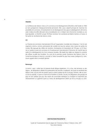 II
     CNUCED

     La Conférence des Nations Unies sur le commerce et le développement (CNUCED) a été fondée en 1964
     en tant qu’organisme intergouvernemental permanent. Elle a pour objectif principal de maximiser les
     possibilités de commerce, d’investissement et de développement des pays en développement afin de les
     aider à relever les défis découlant de la mondialisation et à s’intégrer dans l’économie mondiale sur une
     base équitable. La CNUCED compte 193 États membres. Son secrétariat est établi à Genève, en Suisse, et
     fait partie du Secrétariat des Nations Unies.

     CCI

     La Chambre de commerce internationale (CCI) est l’organisation mondiale des entreprises. C’est le seul
     organisme reconnu comme porte-parole des sociétés de tous les secteurs dans toutes les parties du
     monde. Elle regroupe des milliers de membres, d’entreprises et d’associations de 130 pays. La CCI favo-
     rise un système ouvert de commerce et d’investissement international et l’économie de marché dans le
     cadre d’un développement et d’une croissance durables. Elle établit des règles qui régissent la conduite
     des affaires au-delà des frontières. Au cours de la première année d’existence des Nations Unies, le
     Conseil économique et social lui a accordé un statut consultatif du plus haut niveau (catégorie A), main-
     tenant appelé statut consultatif général.



     Remarque

     Le terme « pays » utilisé dans la présente étude désigne également, s’il y a lieu, des territoires ou des
     régions ; les désignations utilisées et la présentation des données n’impliquent, de la part du Secrétariat des
     Nations Unies, aucune prise de position quant au statut juridique de tel ou tel pays, territoire, ville ou zone,
     ou de ses autorités, ni quant au tracé de ses frontières ou limites. De plus, les désignations des groupes de
     pays ne sont utilisées que pour des raisons de commodité statistique ou d’analyse et n’expriment pas
     nécessairement un jugement quant au niveau de développement atteint par tel ou tel pays ou zone.




                                             UNCTAD/DIAE/PCB/2010/10

              Guide de l’investissement dans la région de l’Oriental du Maroc © Nations Unies, 2011
                                                Tous droits réservés
 