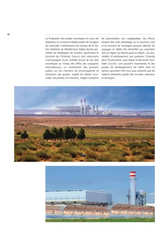 36
     La finalisation des projets touristiques en cours de     de potentialités non négligeables, les efforts
     réalisation sur le littoral méditerranéen de la région   doivent être axés davantage sur le tourisme rural
     (en particulier l’achèvement des travaux de la sta-      et le tourisme de montagne pouvant valoriser les
     tion balnéaire de Mediterrania Saïdia) devrait per-      paysages et reliefs très diversifiés qui coexistent
     mettre de développer de manière significative le         dans la région du littoral jusqu’au désert. Les pos-
     tourisme de l’Oriental. Celui-ci doit néanmoins          sibilités d’investissement que présente l’Oriental
     s’accompagner d’une visibilité accrue de ces sites       dans l’écotourisme, pour lequel la demande mon-
     touristiques au niveau des offres des voyagistes         diale s’accroît, sont pourtant importantes et des
     internationaux. La mobilisation des pouvoirs             projets de développement de l’offre dans ce
     publics sur ces chantiers est encourageante et           secteur pourraient être tout aussi attractifs que les
     l’évolution des projets, malgré les retards accu-        stations balnéaires auprès des touristes nationaux
     mulés, est positive. En revanche, malgré l’existence     et étrangers.
 
