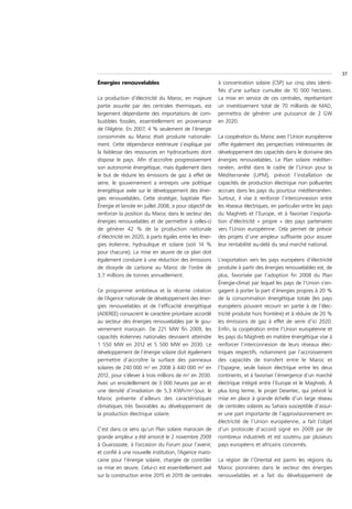 37
Énergies renouvelables                                  à concentration solaire (CSP) sur cinq sites identi-
                                                        fiés d’une surface cumulée de 10 000 hectares.
La production d’électricité du Maroc, en majeure        La mise en service de ces centrales, représentant
partie assurée par des centrales thermiques, est        un investissement total de 70 milliards de MAD,
largement dépendante des importations de com-           permettra de générer une puissance de 2 GW
bustibles fossiles, essentiellement en provenance       en 2020.
de l’Algérie. En 2007, 4 % seulement de l’énergie
consommée au Maroc était produite nationale-            La coopération du Maroc avec l’Union européenne
ment. Cette dépendance extérieure s’explique par        offre également des perspectives intéressantes de
la faiblesse des ressources en hydrocarbures dont       développement des capacités dans le domaine des
dispose le pays. Afin d’accroître progressivement       énergies renouvelables. Le Plan solaire méditer-
son autonomie énergétique, mais également dans          ranéen, arrêté dans le cadre de l’Union pour la
le but de réduire les émissions de gaz à effet de       Méditerranée (UPM), prévoit l’installation de
serre, le gouvernement a entrepris une politique        capacités de production électrique non polluantes
énergétique axée sur le développement des éner-         accrues dans les pays du pourtour méditerranéen.
gies renouvelables. Cette stratégie, baptisée Plan      Surtout, il vise à renforcer l’interconnexion entre
Énergie et lancée en juillet 2008, a pour objectif de   les réseaux électriques, en particulier entre les pays
renforcer la position du Maroc dans le secteur des      du Maghreb et l’Europe, et à favoriser l’exporta-
énergies renouvelables et de permettre à celles-ci      tion d’électricité « propre » des pays partenaires
de générer 42 % de la production nationale              vers l’Union européenne. Cela permet de prévoir
d’électricité en 2020, à parts égales entre les éner-   des projets d’une ampleur suffisante pour assurer
gies éolienne, hydraulique et solaire (soit 14 %        leur rentabilité au-delà du seul marché national.
pour chacune). La mise en œuvre de ce plan doit
également conduire à une réduction des émissions        L’exportation vers les pays européens d’électricité
de dioxyde de carbone au Maroc de l’ordre de            produite à partir des énergies renouvelables est, de
3,7 millions de tonnes annuellement.                    plus, favorisée par l’adoption fin 2008 du Plan
                                                        Énergie-climat par lequel les pays de l’Union s’en-
Ce programme ambitieux et la récente création           gagent à porter la part d’énergies propres à 20 %
de l’Agence nationale de développement des éner-        de la consommation énergétique totale (les pays
gies renouvelables et de l’efficacité énergétique       européens pouvant recourir en partie à de l’élec-
(ADEREE) consacrent le caractère prioritaire accordé    tricité produite hors frontière) et à réduire de 20 %
au secteur des énergies renouvelables par le gou-       les émissions de gaz à effet de serre d’ici 2020.
vernement marocain. De 221 MW fin 2009, les             Enfin, la coopération entre l’Union européenne et
capacités éoliennes nationales devraient atteindre      les pays du Maghreb en matière énergétique vise à
1 550 MW en 2012 et 5 500 MW en 2030. Le                renforcer l’interconnexion de leurs réseaux élec-
développement de l’énergie solaire doit également       triques respectifs, notamment par l’accroissement
permettre d’accroître la surface des panneaux           des capacités de transfert entre le Maroc et
solaires de 240 000 m² en 2008 à 440 000 m² en          l’Espagne, seule liaison électrique entre les deux
2012, pour s’élever à trois millions de m² en 2030.     continents, et à favoriser l’émergence d’un marché
Avec un ensoleillement de 3 000 heures par an et        électrique intégré entre l’Europe et le Maghreb. À
une densité d’irradiation de 5,3 KWh/m²/jour, le        plus long terme, le projet Desertec, qui prévoit la
Maroc présente d’ailleurs des caractéristiques          mise en place à grande échelle d’un large réseau
climatiques très favorables au développement de         de centrales solaires au Sahara susceptible d’assur-
la production électrique solaire.                       er une part importante de l’approvisionnement en
                                                        électricité de l’Union européenne, a fait l’objet
C’est dans ce sens qu’un Plan solaire marocain de       d’un protocole d’accord signé en 2009 par de
grande ampleur a été amorcé le 2 novembre 2009          nombreux industriels et est soutenu par plusieurs
à Ouarzazate, à l’occasion du Forum pour l’avenir,      pays européens et africains concernés.
et confié à une nouvelle institution, l’Agence maro-
caine pour l’énergie solaire, chargée de contrôler      La région de l’Oriental est parmi les régions du
sa mise en œuvre. Celui-ci est essentiellement axé      Maroc pionnières dans le secteur des énergies
sur la construction entre 2015 et 2019 de centrales     renouvelables et a fait du développement de
 