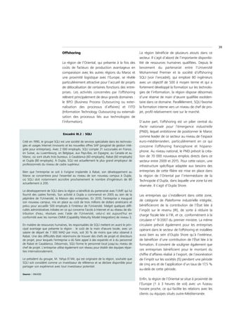 39
                                Offshoring                                                    La région bénéficie de plusieurs atouts dans ce
                                                                                              secteur. Il s’agit d’abord de l’importante disponibi-
                                La région de l’Oriental, qui présente à la fois des           lité de ressources humaines qualifiées. Depuis le
                                coûts de facteurs de production avantageux en                 lancement du partenariat entre l’Université
                                comparaison avec les autres régions du Maroc et               Mohammed Premier et la société d’offshoring
                                une proximité logistique avec l’Europe, se révèle             SQLI (voir l’encadré), qui emploie 80 ingénieurs
                                particulièrement attractive pour l’accueil de projets         avec un objectif de 500 à moyen terme et qui a
                                de délocalisation de certaines fonctions des entre-           fortement développé la formation sur les technolo-
                                prises. Les activités concernées par l’offshoring             gies de l’information, la région dispose désormais
                                relèvent principalement de deux grands domaines :             d’une réserve de main d’œuvre qualifiée excéden-
                                le BPO (Business Process Outsourcing ou exter-                taire dans ce domaine. Parallèlement, SQLI favorise
                                nalisation des processus d’affaires) et l’ITO                 la formation interne vers un niveau de chef de pro-
                                (Information Technology Outsourcing ou externali-             jet, profil relativement rare sur le marché.
                                sation des processus liés aux technologies de
                                l’information).                                               D’autre part, l’offshoring est un pilier central du
                                                                                              Pacte nationale pour l’émergence industrielle
                                                                                              (PNEI), lequel ambitionne de positionner le Maroc
                                 Encadré III.2 : SQLI
                                                                                              comme leader de ce secteur au niveau de l’espace
Créé en 1990, le groupe SQLI est une société de services spécialisée dans les technolo-       euro-méditerranéen, particulièrement en ce qui
gies et usages Internet innovants et les nouvelles offres SAP (progiciel de gestion inté-     concerne l’offshoring francophone et hispano-
grée pour entreprises). Avec 2 000 employés, SQLI compte 21 succursales en France,
                                                                                              phone. Au niveau national, le PNEI prévoit la créa-
en Suisse, au Luxembourg, en Belgique, aux Pays-Bas, en Espagne, au Canada et au
Maroc, où sont situés trois bureaux, à Casablanca (60 employés), Rabat (60 employés)          tion de 70 000 nouveaux emplois directs dans ce
et Oujda (80 employés). À Oujda, SQLI est actuellement le plus grand employeur de             secteur entre 2009 et 2015. Pour cette raison, une
professionnels du niveau de cadre supérieur.
                                                                                              infrastructure spécifique adaptée aux besoins des
Bien que l'entreprise se soit à l'origine implantée à Rabat, son développement au             entreprises de cette filière est mise en place dans
Maroc se concentrera pour l'essentiel au niveau de son nouveau campus à Oujda,                la région de l’Oriental par l’intermédiaire de la
où SQLI doit notamment accroître prochainement le nombre d'ingénieurs de 80                   Technopole d’Oujda, dans laquelle une zone lui est
actuellement à 200.
                                                                                              réservée. Il s’agit d’Oujda Shore.
Le développement de SQLI dans la région a bénéficié du partenariat avec l'UMP qui lui
                                                                                   ,
fournit des cadres formés. Son activité à Oujda a commencé en 2005 au sein de la              Les entreprises qui s’installeront dans cette zone,
pépinière de l'Université, la Maison des entreprises. En 2010, l'entreprise a inauguré
                                                                                              de catégorie de Plateforme industrielle intégrée,
son nouveau campus, mis en place au coût de trois millions de dollars américains et
prévu pour accueillir 500 employés à l'intérieur de l'Université. Malgré quelques diffi-      bénéficieront de la contribution de l’État liée à
cultés administratives initiales en ce qui concerne l'accès à Internet et au réseau de dis-   l’impôt sur le revenu (IR), de sorte à réduire la
tribution d'eau, résolues avec l'aide de l'Université, celui-ci est aujourd'hui en
                                                                                              charge fiscale liée à l’IR, et ce, conformément à la
conformité avec les normes CMMI (Capability Maturity Model Integration) de niveau 3.
                                                                                              circulaire n° 9/2007 du premier ministre. La même
En matière de ressources humaines, les responsables de SQLI mettent en avant le prin-         circulaire prévoit également pour les entreprises
cipal avantage que présente la région : le coût de la main d'œuvre locale, avec un            opérant dans le secteur de l’offshoring et installées
salaire de départ de 7 000 MAD par mois, soit 30 % de moins que celui observé à
Rabat. Une des difficultés était néanmoins de trouver des chefs de projet et directeurs       aussi bien au sein d’Oujda Shore qu’à l’extérieur,
de projet, pour lesquels l'entreprise a dû faire appel à des expatriés et à du personnel      de bénéficier d’une contribution de l’État liée à la
de Rabat et Casablanca. Désormais, SQLI forme le personnel local jusqu'au niveau de           formation. Il convient de souligner également que
chef de projet. L'entreprise utilise également son réseau pour établir des équipes répar-
                                                                                              ces entreprises bénéficient pour le montant du
ties internationalement.
                                                                                              chiffre d’affaires réalisé à l’export, de l’exonération
Le président du groupe, M. Yahya El Mir, qui est originaire de la région, souhaite que        de l’impôt sur les sociétés (IS) pendant une période
SQLI soit considéré comme un investisseur de référence et se déclare disponible pour
                                                                                              de cinq ans et de l’application d’un taux de 17,5 %
partager son expérience avec tout investisseur potentiel.
                                                                                              au-delà de cette période.
Source : CNUCED

                                                                                              Enfin, la région de l’Oriental se situe à proximité de
                                                                                              l’Europe (1 à 3 heures de vol) avec un fuseau
                                                                                              horaire proche, ce qui facilite les relations avec les
                                                                                              clients ou équipes situés outre-Méditerranée.
 
