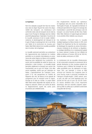 43
La logistique                                          Des emplacements réservés aux opérateurs
                                                       en logistique dans les zones industrielles de la
Parmi les obstacles auxquels font face les investis-   Technopole d’Oujda, de l’agropôle de Berkane et
seurs dans la région figurent les coûts et la dispo-   à Selouane permettront le triage et le stockage des
nibilité des transports. Les investisseurs sont        marchandises à proximité des principaux axes de
confrontés à des coûts de transport vers le reste du   transport. Les zones franches de Beni Nsar, Nador
pays et vers l’Europe en décalage avec leur relative   West Med, Berkane et Oujda-Angad permettront
proximité géographique. Cependant, l’ouverture de      à ces activités d’être réalisées sous douane.
la nouvelle autoroute et de la rocade méditer-
ranéenne, le réaménagement de l’aéroport et de         Ces évolutions s’inscrivent dans la nouvelle
la gare d’Oujda, le prolongement de la voie ferrée     stratégie logistique du Maroc lancée en 2010, dont
vers Nador et la construction du nouveau port          l’objectif est d’optimiser les flux de marchandises,
Nador West Med créeront de nouvelles possibilités      de développer les capacités du secteur (formation,
dans le secteur de la logistique.                      mesures incitatives) et de renforcer sa régulation.
                                                       La stratégie bénéficiera d’un investissement global
La nouvelle autoroute permettra aux producteurs        au niveau national à hauteur de huit milliards de
de s’approvisionner plus facilement en matières        dollars américains à l’horizon 2015 et de 14,8 mil-
premières ou en produits intermédiaires en prove-      liards de dollars américains en 2030.
nance des autres régions du Maroc et d’y expédier
beaucoup plus rapidement leur production. Ils          La combinaison de ces nouvelles infrastructures
auront ainsi la possibilité de mettre en œuvre une     et de la demande croissante en provenance de la
production « juste à temps ». La nouvelle rocade       grande distribution et des nouveaux gérants de
permettra également le transport par camion des        nombreux parcs d’affaires fait émerger de nou-
marchandises vers le port de Tanger, d’où elles        velles possibilités pour les opérateurs en logis-
seront expédiées, plutôt que par cabotage via          tique. DHL, par exemple, a d’ores et déjà
Nador. L’agrandissement de l’aéroport ouvre,           annoncé son intention de s’implanter dans la
quant à lui, des perspectives en matière de            zone franche située à proximité immédiate de
fréquence des vols, de liaisons et de capacité de      l’aéroport d’Oujda-Angad. L’ONCF prévoit, pour
chargement pour le transport entre la région,          sa part, de créer une zone logistique pour son
l’Europe et le reste du monde. Le projet Nador         activité de fret vers le port sec de Bni Oukil.
West Med rendra disponible des espaces de sto-         Ce secteur bénéficie donc d’une importante
ckage du carburant, évitant aux navires de devoir      dynamique, dont les autorités craignent cepen-
se réapprovisionner auprès des autres ports            dant qu’elle ne suffise pas à satisfaire la demande
encombrés de la Méditerranée.                          à laquelle elle fait face.
 