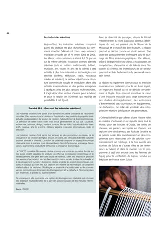 44
                                      Les industries créatives                                       Avec sa diversité de paysages, depuis le littoral
                                                                                                     méditerranéen au nord jusqu’aux plateaux déser-
                                      Aujourd’hui, les industries créatives comptent                 tiques du sud, en passant par le fleuve de la
                                      parmi les secteurs les plus dynamiques du com-                 Moulouya et le massif des Beni-Snassen, la région
                                      merce mondial. Celles-ci ont connu une croissance              pourrait se décrire comme un studio naturel. Son
                                      mondiale annuelle de 14 % entre 2002 et 2008.                  cadre est particulièrement intéressant pour le tour-
                                      Au Maroc, cette croissance a atteint 6,7 % par an              nage de films cinématographiques. Par ailleurs,
                                      sur la même période. Associant diverses activités              grâce à la disponibilité au Maroc, à Ouarzazate, de
                                      créatives (arts et métiers traditionnels, édition,             compétences, d’expertise et de talents dans l’in-
                                      musique, arts visuels et arts de la scène) à des               dustrie du cinéma, les investisseurs de ce secteur
                                      activités à plus forte intensité en technologie et en          pourront accéder facilement à du personnel maro-
                                      services (cinéma, télévision, radio, nouveaux                  cain formé.
                                      médias et création), le secteur créatif a une struc-
                                      ture commerciale souple et modulaire allant des                La région est également connue pour sa tradition
                                      activités indépendantes et des petites entreprises             musicale et en particulier pour le raï. À cet égard,
                                      à quelques-unes des plus grosses multinationales.              un important festival du raï se déroule annuelle-
                                      Il s’agit donc d’un secteur d’avenir pour le Maroc             ment à Oujda. Cela pourrait constituer le cœur
                                      et pour la région de l’Oriental, qui regorge de                d’une industrie musicale plus large comprenant
                                      possibilités à cet égard.                                      des studios d’enregistrement, des entreprises
                                                                                                     d’événementiel, des fournisseurs en équipements,
                       Encadré III.4 : Que sont les industries créatives?                            des techniciens, des salles de spectacle, des entre-
                                                                                                     prises en relations publiques et des promoteurs.
     Les industries créatives font partie d'un domaine en pleine croissance de l'économie
     mondiale. Elles reposent sur la création et l'exploitation des produits de propriété intel-
                                                                                                     L’Oriental bénéficie par ailleurs d’une histoire riche
     lectuelle, ou la prestation de services de création, habituellement à d'autres entreprises.
     La définition de cette notion varie, mais inclut généralement ce qui suit : publicité,          en matière d’artisanat et est réputée dans tout le
     architecture, artisanat, design, mode et couture, film et vidéo, logiciels de loisirs inter-    Maroc pour ses blouses d’Oujda, ses selles de
     actifs, musique, arts de la scène, éditions, logiciels et services informatiques, radio et
                                                                                                     chevaux, ses paniers, ses tajines en chanvre, ses
     télévision.
                                                                                                     tapis en laine de chameau, ses fusils de fantaisie et
     Les industries créatives font partie des secteurs les plus prometteurs au niveau de la          sa poterie rurale. Des investissements et des com-
     croissance et de création d’emplois et sont, en outre, des véhicules d’identité culturelle      pétences sont nécessaires afin de valoriser com-
     pouvant stimuler la diversité. La notion de créativité comporte un aspect économique
     observable dans la manière dont elle contribue à l'esprit d'entreprise, encourage l'inno-       mercialement cet héritage, à la fois auprès des
     vation, augmente la productivité et favorise la croissance économique.                          touristes de Saïdia et d’autres villes et des reven-
                                                                                                     deurs au Maroc et dans le monde. Un tel pro-
     La CNUCED considère l'économie créative comme une notion en mutation fondée sur
                                                                                                     gramme a déjà été amorcé avec les femmes de
     des avoirs créatifs capables de produire un effet sur la croissance économique et le
     développement. Elle peut être une source de revenus, créer des emplois et produire              Figuig pour la confection de bijoux, vendus en
     des recettes d'exportation tout en favorisant l'inclusion sociale, la diversité culturelle et   Belgique, en France et en Suisse.
     le développement humain. L'économie créative englobe les aspects économiques, cul-
     turels et sociaux qui sont liés aux objectifs en matière de technologie, de propriété
     intellectuelle et de tourisme. Elle désigne un ensemble d'activités axées sur les connais-
     sances, comporte une dimension de développement et se rattache à l'économie dans
     son ensemble, à grande ou à petite échelle.

     Par conséquent, elle représente une option de développement réalisable qui nécessite
     des stratégies multisectorielles de la part des pouvoirs publics et des mesures intermi-
     nistérielles.

     Source : CNUCED
 