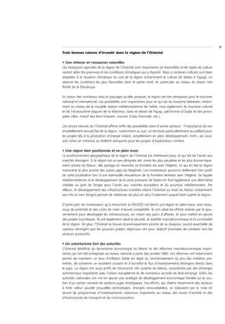 III
Trois bonnes raisons d’investir dans la région de l’Oriental

• Une richesse en ressources naturelles
Les ressources agricoles de la région de l’Oriental sont importantes et diversifiées et les types de culture
varient selon les provinces et les conditions climatiques qui y règnent. Mais si certaines cultures sont bien
adaptées à la situation climatique du sud de la région (notamment la culture de dattes à Figuig), on
observe les conditions les plus favorables dans la partie nord, en particulier au niveau du bassin très
fertile de la Moulouya.

En raison des nombreux sites et paysages qu’elle propose, la région est très attrayante pour le tourisme
national et international. Les possibilités sont importantes pour ce qui est du tourisme balnéaire, notam-
ment au niveau de la nouvelle station méditerranéenne de Saïdia, mais également du tourisme culturel
et de l’écotourisme (lagune de la Marchica, oasis et désert de Figuig, patrimoine d’Oujda et des princi-
pales villes, massif des Beni-Snassen, sources d’eau thermale, etc.).

Les atouts naturels de l’Oriental offrent enfin des possibilités dans d’autres secteurs : l’importance de son
ensoleillement annuel fait de la région, notamment au sud, un territoire particulièrement accueillant pour
les projets liés à la production d’énergie solaire, actuellement en plein développement. Enfin, ses sous-
sols riches en minerais se révèlent attrayants pour les projets d’exploitation minière.

• Une région bien positionnée et en plein essor
Le positionnement géographique de la région de l’Oriental est intéressant pour ce qui est de l’accès aux
marchés étrangers. Si la région est un peu éloignée des zones les plus peuplées et les plus économique-
ment actives du Maroc, elle partage en revanche sa frontière est avec l’Algérie, ce qui en fait la région
marocaine la plus proche des autres pays du Maghreb. Les investisseurs pourront réellement tirer profit
de cette localisation lors d’une éventuelle réouverture de la frontière terrestre avec l’Algérie. Sa façade
méditerranéenne et le développement de la zone portuaire de Nador en font également une alternative
crédible au port de Tanger pour l’accès aux marchés européens et du pourtour méditerranéen. Par
ailleurs, le développement des infrastructures routières reliant l’Oriental au reste du Maroc (notamment
vers Fès et vers Tanger) permet de relativiser de plus en plus l’isolement auquel était sujette la région.

D’autre part, les investisseurs qu’a rencontrés la CNUCED ont décrit une région en plein essor, avec beau-
coup de potentiel et des coûts de main d’œuvre compétitifs. Ils ont salué les efforts réalisés par le gou-
vernement pour développer les infrastructures, en créant des parcs d’affaires, et pour mettre en œuvre
des projets touristiques. Ils ont également salué la sécurité, la stabilité macroéconomique et la convivialité
de la région. De plus, l’Oriental se trouve économiquement proche de sa diaspora, source essentielle de
capitaux étrangers que les pouvoirs publics régionaux ont pour objectif prioritaire de canaliser vers les
secteurs productifs.

• Un volontarisme fort des autorités
L’Oriental bénéficie du dynamisme économique du Maroc et des réformes macroéconomiques impor-
tantes qui ont été entreprises au niveau national à partir des années 1980. Ces réformes ont notamment
permis de maintenir un taux d’inflation faible en dépit du renchérissement du prix des matières pre-
mières, de conserver un excédent courant et d’accroître le flux d’investissements étrangers directs dans
le pays. La région tire aussi profit de l’économie très ouverte du Maroc, caractérisée par des échanges
commerciaux importants avec l’Union européenne et de nombreux accords de libre-échange. Enfin, les
autorités nationales ont mis en œuvre une stratégie de développement économique fondée sur le sou-
tien d’un certain nombre de secteurs jugés stratégiques. Ces efforts, qui ciblent notamment des secteurs
à forte valeur ajoutée (nouvelles technologies, énergies renouvelables), se traduisent par la mise en
œuvre de programmes d’investissements nationaux importants au niveau des zones d’activité et des
infrastructures de transport et de communication.
 