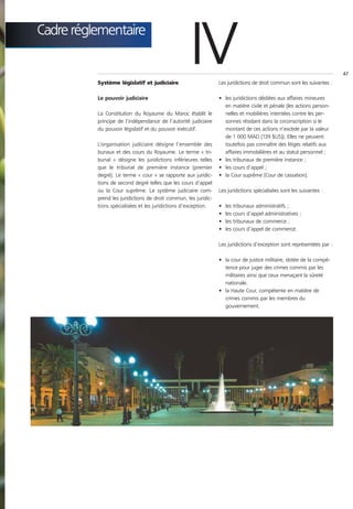 Cadre réglementaire


          Système législatif et judiciaire
                                                     IV          Les juridictions de droit commun sont les suivantes :
                                                                                                                         47




          Le pouvoir judiciaire                                  • les juridictions dédiées aux affaires mineures
                                                                   en matière civile et pénale (les actions person-
          La Constitution du Royaume du Maroc établit le           nelles et mobilières intentées contre les per-
          principe de l’indépendance de l’autorité judiciaire      sonnes résidant dans la circonscription si le
          du pouvoir législatif et du pouvoir exécutif.            montant de ces actions n’excède par la valeur
                                                                   de 1 000 MAD (139 $US)). Elles ne peuvent
          L’organisation judiciaire désigne l’ensemble des         toutefois pas connaître des litiges relatifs aux
          bunaux et des cours du Royaume. Le terme « tri-          affaires immobilières et au statut personnel ;
          bunal » désigne les juridictions inférieures telles    • les tribunaux de première instance ;
          que le tribunal de première instance (premier          • les cours d’appel ;
          degré). Le terme « cour » se rapporte aux juridic-     • la Cour suprême (Cour de cassation).
          tions de second degré telles que les cours d’appel
          ou la Cour suprême. Le système judiciaire com-         Les juridictions spécialisées sont les suivantes :
          prend les juridictions de droit commun, les juridic-
          tions spécialisées et les juridictions d’exception.    •   les   tribunaux administratifs ;
                                                                 •   les   cours d’appel administratives ;
                                                                 •   les   tribunaux de commerce ;
                                                                 •   les   cours d’appel de commerce.

                                                                 Les juridictions d’exception sont représentées par :

                                                                 • la cour de justice militaire, dotée de la compé-
                                                                   tence pour juger des crimes commis par les
                                                                   militaires ainsi que ceux menaçant la sûreté
                                                                   nationale.
                                                                 • la Haute Cour, compétente en matière de
                                                                   crimes commis par les membres du
                                                                   gouvernement.
 