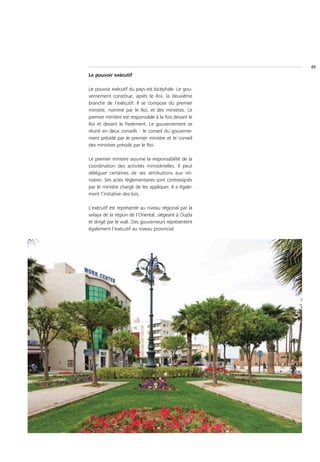 49
Le pouvoir exécutif

Le pouvoir exécutif du pays est bicéphale. Le gou-
vernement constitue, après le Roi, la deuxième
branche de l’exécutif. Il se compose du premier
ministre, nommé par le Roi, et des ministres. Le
premier ministre est responsable à la fois devant le
Roi et devant le Parlement. Le gouvernement se
réunit en deux conseils : le conseil du gouverne-
ment présidé par le premier ministre et le conseil
des ministres présidé par le Roi.

Le premier ministre assume la responsabilité de la
coordination des activités ministérielles. Il peut
déléguer certaines de ses attributions aux mi-
nistres. Ses actes réglementaires sont contresignés
par le ministre chargé de les appliquer. Il a égale-
ment l’initiative des lois.

L’exécutif est représenté au niveau régional par la
wilaya de la région de l’Oriental, siégeant à Oujda
et dirigé par le wali. Des gouverneurs représentent
également l’exécutif au niveau provincial.
 