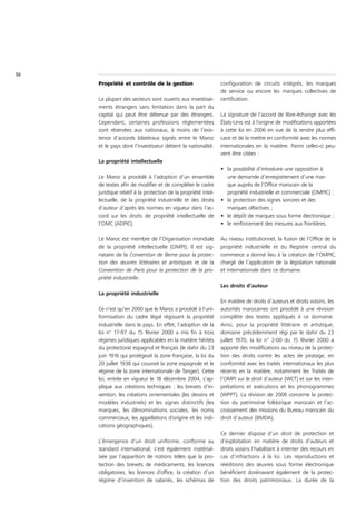 56
     Propriété et contrôle de la gestion                        configuration de circuits intégrés, les marques
                                                                de service ou encore les marques collectives de
     La plupart des secteurs sont ouverts aux investisse-       certification.
     ments étrangers sans limitation dans la part du
     capital qui peut être détenue par des étrangers.           La signature de l’accord de libre-échange avec les
     Cependant, certaines professions réglementées              États-Unis est à l’origine de modifications apportées
     sont réservées aux nationaux, à moins de l’exis-           à cette loi en 2006 en vue de la rendre plus effi-
     tence d’accords bilatéraux signés entre le Maroc           cace et de la mettre en conformité avec les normes
     et le pays dont l’investisseur détient la nationalité.     internationales en la matière. Parmi celles-ci peu-
                                                                vent être citées :
     La propriété intellectuelle
                                                                • la possibilité d’introduire une opposition à
     Le Maroc a procédé à l’adoption d’un ensemble                une demande d’enregistrement d’une mar-
     de textes afin de modifier et de compléter le cadre          que auprès de l’Office marocain de la
     juridique relatif à la protection de la propriété intel-     propriété industrielle et commerciale (OMPIC) ;
     lectuelle, de la propriété industrielle et des droits      • la protection des signes sonores et des
     d’auteur d’après les normes en vigueur dans l’ac-            marques olfactives ;
     cord sur les droits de propriété intellectuelle de         • le dépôt de marques sous forme électronique ;
     l’OMC (ADPIC).                                             • le renforcement des mesures aux frontières.

     Le Maroc est membre de l’Organisation mondiale             Au niveau institutionnel, la fusion de l’Office de la
     de la propriété intellectuelle (OMPI). Il est sig-         propriété industrielle et du Registre central du
     nataire de la Convention de Berne pour la protec-          commerce a donné lieu à la création de l’OMPIC,
     tion des œuvres littéraires et artistiques et de la        chargé de l’application de la législation nationale
     Convention de Paris pour la protection de la pro-          et internationale dans ce domaine.
     priété industrielle.
                                                                Les droits d’auteur
     La propriété industrielle
                                                                En matière de droits d’auteurs et droits voisins, les
     Ce n’est qu’en 2000 que le Maroc a procédé à l’uni-        autorités marocaines ont procédé à une révision
     formisation du cadre légal régissant la propriété          complète des textes appliqués à ce domaine.
     industrielle dans le pays. En effet, l’adoption de la      Ainsi, pour la propriété littéraire et artistique,
     loi n° 17-97 du 15 février 2000 a mis fin à trois          domaine précédemment régi par le dahir du 23
     régimes juridiques applicables en la matière hérités       juillet 1970, la loi n° 2-00 du 15 février 2000 a
     du protectorat espagnol et français (le dahir du 23        apporté des modifications au niveau de la protec-
     juin 1916 qui protégeait la zone française, la loi du      tion des droits contre les actes de piratage, en
     20 juillet 1938 qui couvrait la zone espagnole et le       conformité avec les traités internationaux les plus
     régime de la zone internationale de Tanger). Cette         récents en la matière, notamment les Traités de
     loi, entrée en vigueur le 18 décembre 2004, s’ap-          l’OMPI sur le droit d’auteur (WCT) et sur les inter-
     plique aux créations techniques : les brevets d’in-        prétations et exécutions et les phonogrammes
     vention, les créations ornementales (les dessins et        (WPPT). La révision de 2006 concerne la protec-
     modèles industriels) et les signes distinctifs (les        tion du patrimoine folklorique marocain et l’ac-
     marques, les dénominations sociales, les noms              croissement des missions du Bureau marocain du
     commerciaux, les appellations d’origine et les indi-       droit d’auteur (BMDA).
     cations géographiques).
                                                                Ce dernier dispose d’un droit de protection et
     L’émergence d’un droit uniforme, conforme au               d’exploitation en matière de droits d’auteurs et
     standard international, s’est également matérial-          droits voisins l’habilitant à intenter des recours en
     isée par l’apparition de notions telles que la pro-        cas d’infractions à la loi. Les reproductions et
     tection des brevets de médicaments, les licences           rééditions des œuvres sous forme électronique
     obligatoires, les licences d’office, la création d’un      bénéficient dorénavant également de la protec-
     régime d’invention de salariés, les schémas de             tion des droits patrimoniaux. La durée de la
 