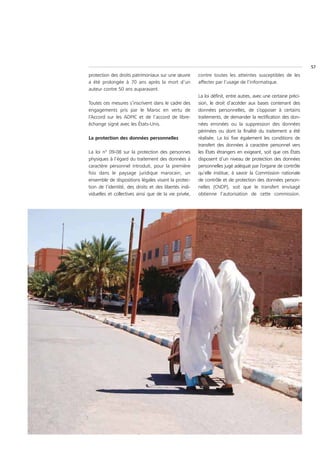 57
protection des droits patrimoniaux sur une œuvre       contre toutes les atteintes susceptibles de les
a été prolongée à 70 ans après la mort d’un            affecter par l’usage de l’informatique.
auteur contre 50 ans auparavant.
                                                       La loi définit, entre autres, avec une certaine préci-
Toutes ces mesures s’inscrivent dans le cadre des      sion, le droit d’accéder aux bases contenant des
engagements pris par le Maroc en vertu de              données personnelles, de s’opposer à certains
l’Accord sur les ADPIC et de l’accord de libre-        traitements, de demander la rectification des don-
échange signé avec les États-Unis.                     nées erronées ou la suppression des données
                                                       périmées ou dont la finalité du traitement a été
La protection des données personnelles                 réalisée. La loi fixe également les conditions de
                                                       transfert des données à caractère personnel vers
La loi n° 09-08 sur la protection des personnes        les États étrangers en exigeant, soit que ces États
physiques à l’égard du traitement des données à        disposent d’un niveau de protection des données
caractère personnel introduit, pour la première        personnelles jugé adéquat par l’organe de contrôle
fois dans le paysage juridique marocain, un            qu’elle institue, à savoir la Commission nationale
ensemble de dispositions légales visant la protec-     de contrôle et de protection des données person-
tion de l’identité, des droits et des libertés indi-   nelles (CNDP), soit que le transfert envisagé
viduelles et collectives ainsi que de la vie privée,   obtienne l’autorisation de cette commission.
 